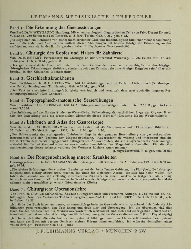 Band l: Die Erkennung der Geistesstörungen Von Prof. Dr.W.WEYGANDT-Hamburg. Mit einem serologisch-diagnostischen Teile von Priv.-Dozent Dr. med. V. Kafka. 250 Seiten mit 318 Textabb. u. 18 färb. Tafeln. Geh. 4 M., geb. 5 M. „Es liegt hier ein Lehrbuch von bisher nicht erreichter Güte und Reichhaltigkeit bildlicher Veranschaulichung vor. Studierender und Arzt werden mittels dieser Abbildungen mit bestem Erfolge die Erinnerung an das auffrischen, was sie in der Klinik gesehen haben.“ (Psych.-neur. Wochenschrift) Band 2: Chirurgie des Kopfes und Halses für Zahnärzte Von Dr. E. SEIFERT, Privatdozent für Chirurgie an der Universität Würzburg. — 202 Seiten mit 147 Ab- bildungen. Geh. 4.50 M., geb. 6 M. „Das gut ausgestattete Buch wird nicht nur den Studierenden rasch und ausgiebig in die einschlägigen chirurgischen Erkrankungen einführen, sondern auch dem Zahnarzt ein zuverlässiger Ratgeber sein.“ (Partsch- Breslau, in der Klinischen Wochenschrift) Band 3: Geschlechtskrankheiten Von Privatdozent Dr. R. O. STEIN - Wien. Mit 15 Abbildungen und 32 Farbdrucktafeln nach 74 Moulagen von Dr. K. Henning und Th. Henning. Geh. 6.50 M., geb. 9 M. „Der Text ist erschöpfend, kurzgefaßt, leicht verständlich und vermittelt dem Arzt auch die jüngsten For- schungsergebnisse.“ (Der Landarzt.) Band 4: Topographisch-anatomische Sezierübungen Von Privatdozent Dr. F. KISS-Pest. Mit 14 Abbildungen und 32 farbigen Tafeln. Geh. 2.50 M., geb. in Lein- wand 3.50 M. „Beschränkung auf das für den Studenten Wesentliche, Beibehaltung der natürlichen Lage der Organe, Klar- heit der Darstellung sind die wesentlichen Merkmale dieses Werkes.“ (Deutsche Mediz. Wochenschrift) Band 5: Lehrbuch und Atlas der Gastroskopie Von Dr. med. R. SCHINDLER - München. 132 Seiten mit 45 Abbildungen und 119 farbigen Bildern auf 20 Tafeln mit Tafelerklärungen. 1923. Geh. 11 M., geb. 13 M. „Der Schwerpunkt des vorliegenden Lehrbuchs liegt in der genauen Beschreibung von gastroskopischen Instrumenten und der Technik der Magenbeleuchtung. Außerordentlich wichtig und interessant sind die auf 20 Tafeln dem Werk beigegebenen naturgetreuen Aquarellbilder, die ein ausgezeichnetes Anschauungs- material für die bei Gastroskopien zu erwartenden Innenbilder der Magenhöhle darstellen. Für die Zu- sammenstellung dieses Atlasses verdient der Verfasser höchste Anerkennung.“ (Kongreßzentralbl. f. d. ges. inn. Med.) Band 6: Die Röntgenbehandlung innerer Krankheiten Herausgegeben von Dr. Fritz SALZMANN-Bad Kissingen. 380 Seiten mit 55 Abbildungen 1923. Geh. 8.50 M-, geb. 10 M. „Die reichen Erfahrungen der einzelnen Bearbeiter auf den betreffenden Gebieten, ihre Fähigkeit, die Leistungs- möglichkeiten richtig abzuwiegen, machen das Buch für diejenigen Aerzte, die sich Rat holen wollen, für Internisten sowohl wie die vielseitig interessierten Praktiker zu einem wertvollen Ratgeber. Als Vorzug ist auch zu erwähnen, daß die Gemeinschaftswirkung der Röntgenstrahlen mit anderen therapeutischen Maß- nahmen nicht vernachlässigt wird.“ (Medizinische Klinik) Band 7: Chirurgische Operationslehre Von Prof. Dr. O. ZUCKERKANDL. Sechste, umgearbeitete und vermehrte Auflage. 412 Seiten mit 487 Ab- bildungen. Nach des Verfassers Tod herausgegeben von Prof. Dr. Ernst SEIFERT. 1924. Geh. 12.50 M., geb. in Leinen 14 M. „Ich finde das Buch in seinem neuen, so wesentlich geänderten Gewände sehr ansprechend. Ich finde die Ab- bildungen ganz vorzüglich, den Text knapp und doch klar und überzeugend. Ich bin überzeugt, daß dies Buch für den Studierenden der Medizin außerordentlich wertvoll ist und sich bald einer großen Beliebtheit er- freuen wird; es hat mancherlei Vorzüge vor ähnlichem, dem gleichen Zwecke dienendem.“ (Prof. Payr-Leipzig) „Ich habe mich über die sehr instruktiven guten Abbildungen und den klaren erläuternden Text gefreut und kann das Buch mit bestem Gewissen meinen Hörern warm empfehlen. Ich wünsche demselben einen vollen Erfolg.“ (Professor Guleke-Jena) J. F. LEHMANNS”VERLAG / MÜNCHEN 2 SW