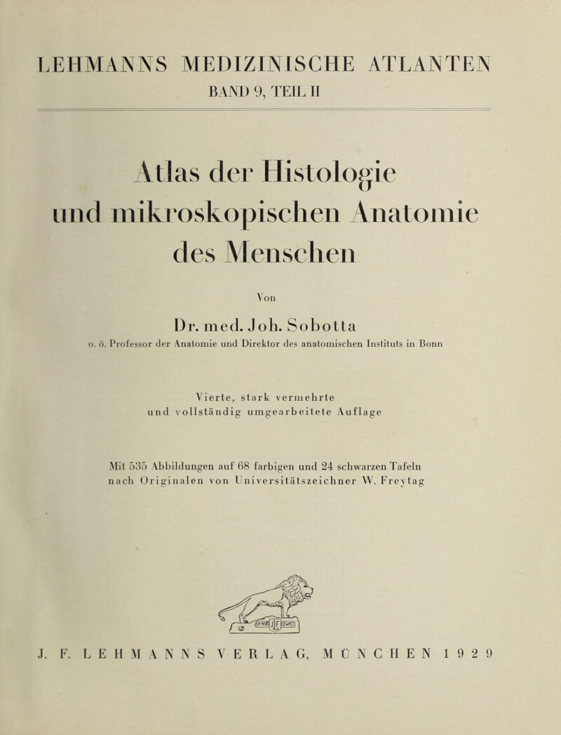 BAND 9, TEIL II Atlas der Histologie und mikroskopischen Anatomie des Menschen Von Dr. med. Joh. Sobotta o. ö. Professor der Anatomie und Direktor des anatomischen Instituts in Bonn Vierte, stark vermehrte und vollständig umgearbeitete Auflage Mit 535 Abbildungen auf 68 farbigen und 24 schwarzen Tafeln nach Originalen von Universitätszeichner W. Freytag J. F. LEHMANNS VERLAG, MÜNCHEN 1929