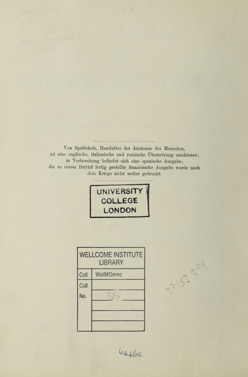 Ton Spalteholz, Handatlas der Anatomie des Menschen, eine englische, italienische und russische Übersetzung erschienen; in Vorbereitung befindet sich eine spanische Ausgabe; zu einem Drittel’ fertig gestellte französische Ausgabe wurde nach dem Kriege nicht weiter gedruckt. UNIVERSITY COLLEGE LONDON WELLCOME INSTITUTE LIBRARY Coli. WelMOmec Coli. No. ^4