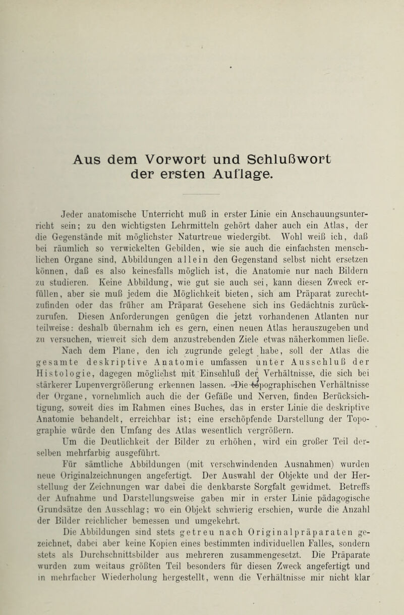 Aus dem Vorwort und Schlußwort der ersten Auflage. Jeder anatomische Unterricht muß in erster Linie ein Anschauungsunter- richt sein; zu den wichtigsten Lehrmitteln gehört daher auch ein Atlas, der die Gegenstände mit möglichster Naturtreue wiedergibt. Wohl weiß ich, daß bei räumlich so verwickelten Gebilden, wie sie auch die einfachsten mensch- lichen Organe sind, Abbildungen allein den Gegenstand selbst nicht ersetzen können, daß es also keinesfalls möglich ist, die Anatomie nur nach Bildern zu studieren. Keine Abbildung, wie gut sie auch sei, kann diesen Zweck er- füllen , aber sie muß jedem die Möglichkeit bieten, sich am Präparat zurecht- zufinden oder das früher am Präparat Gesehene sich ins Gedächtnis zurück- zurufen. Diesen Anforderungen genügen die jetzt vorhandenen Atlanten nur teilweise: deshalb übernahm ich es gern, einen neuen Atlas herauszugeben und zu versuchen, wieweit sich dem anzustrebenden Ziele etwas näherkommen ließe. Nach dem Plane, den ich zugrunde gelegt habe, soll der Atlas die gesamte deskriptive Anatomie umfassen unter Ausschluß der Histologie, dagegen möglichst ijiit Einschluß der Verhältnisse, die sich hei stärkerer Lupenvergrößerung erkennen lassen. M>ie -topographischen Verhältnisse der Organe, vornehmlich auch die der Gefäße und Nerven, finden Berücksich- tigung, soweit dies im Rahmen eines Buches, das in erster Linie die deskriptive Anatomie behandelt, erreichbar ist; eine erschöpfende Darstellung der Topo- graphie würde den Umfang des Atlas wesentlich vergrößern. Um die Deutlichkeit der Bilder zu erhöhen, wird ein großer Teil der- selben mehrfarbig ausgeführt. Für sämtliche Abbildungen (mit verschwindenden Ausnahmen) wurden neue Originalzeichnungen angefertigt. Der Auswahl der Objekte und der Her- stellung der Zeichnungen war dabei die denkbarste Sorgfalt gewidmet. Betreffs der Aufnahme und Darstellungsweise gaben mir in erster Linie pädagogische Grundsätze den Ausschlag; wo ein Objekt schwierig erschien, wurde die Anzahl der Bilder reichlicher bemessen und umgekehrt. Die Abbildungen sind stets getreu nach Originalpräparaten ge- zeichnet, dabei aber keine Kopien eines bestimmten individuellen Falles, sondern stets als Durchschnittsbilder aus mehreren zusammengesetzt. Die Präparate wurden zum weitaus größten Teil besonders für diesen Zweck angefertigt und in mehrfacher Wiederholung hcrgestellt, wenn die Verhältnisse mir nicht klar