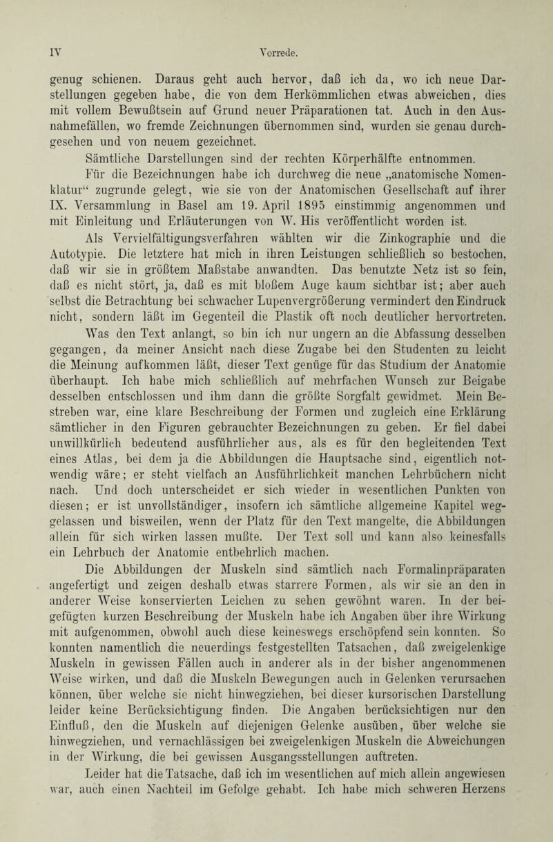 genug schienen. Daraus geht auch hervor, daß ich da, wo ich neue Dar- stellungen gegeben habe, die von dem Herkömmlichen etwas abweichen, dies mit vollem Bewußtsein auf Grund neuer Präparationen tat. Auch in den Aus- nahmefällen, wo fremde Zeichnungen übernommen sind, wurden sie genau durch- gesehen und von neuem gezeichnet. Sämtliche Darstellungen sind der rechten Körperhälfte entnommen. Für die Bezeichnungen habe ich durchweg die neue „anatomische Nomen- klatur“ zugrunde gelegt, wie sie von der Anatomischen Gesellschaft auf ihrer IX. Versammlung in Basel am 19. April 1895 einstimmig angenommen und mit Einleitung und Erläuterungen von W. His veröffentlicht worden ist. Als Vervielfältigungsverfahren wählten wir die Zinkographie und die Autotypie. Die letztere hat mich in ihren Leistungen schließlich so bestochen, daß wir sie in größtem Maßstabe anwandten. Das benutzte Netz ist so fein, daß es nicht stört, ja, daß es mit bloßem Auge kaum sichtbar ist; aber auch selbst die Betrachtung bei schwacher Lupenvergrößerung vermindert den Eindruck nicht, sondern läßt im Gegenteil die Plastik oft noch deutlicher hervortreten. Was den Text anlangt, so bin ich nur ungern an die Abfassung desselben gegangen, da meiner Ansicht nach diese Zugabe bei den Studenten zu leicht die Meinung aufkommen läßt, dieser Text genüge für das Studium der Anatomie überhaupt. Ich habe mich schließlich auf mehrfachen Wunsch zur Beigabe desselben entschlossen und ihm dann die größte Sorgfalt gewidmet. Mein Be- streben war, eine klare Beschreibung der Formen und zugleich eine Erklärung- sämtlicher in den Figuren gebrauchter Bezeichnungen zu geben. Er fiel dabei unwillkürlich bedeutend ausführlicher aus, als es für den begleitenden Text eines Atlas, bei dem ja die Abbildungen die Hauptsache sind, eigentlich not- wendig wäre; er steht vielfach an Ausführlichkeit manchen Lehrbüchern nicht nach. Und doch unterscheidet er sich wieder in wesentlichen Punkten von diesen; er ist unvollständiger, insofern ich sämtliche allgemeine Kapitel weg- gelassen und bisweilen, wenn der Platz für den Text mangelte, die Abbildungen allein für sich wirken lassen mußte. Der Text soll und kann also keinesfalls ein Lehrbuch der Anatomie entbehrlich machen. Die Abbildungen der Muskeln sind sämtlich nach Formalinpräparaten angefertigt und zeigen deshalb etwas starrere Formen, als wir sie an den in anderer Weise konservierten Leichen zu sehen gewöhnt waren. In der bei- gefügten kurzen Beschreibung der Muskeln habe ich Angaben über ihre Wirkung mit aufgenommen, obwohl auch diese keineswegs erschöpfend sein konnten. So konnten namentlich die neuerdings festgestellten Tatsachen, daß zweigelenkige Muskeln in gewissen Fällen auch in anderer als in der bisher angenommenen Weise wirken, und daß die Muskeln Bewegungen auch in Gelenken verursachen können, über welche sie nicht hinwegziehen, bei dieser kursorischen Darstellung leider keine Berücksichtigung finden. Die Angaben berücksichtigen nur den Einfluß, den die Muskeln auf diejenigen Gelenke ausüben, über welche sie hinwegziehen, und vernachlässigen bei zweigelenkigen Muskeln die Abweichungen in der Wirkung, die bei gewissen Ausgangsstellungen auftreten. Leider hat die Tatsache, daß ich im wesentlichen auf mich allein angewiesen war, auch einen Nachteil im Gefolge gehabt. Ich habe mich schweren Herzens