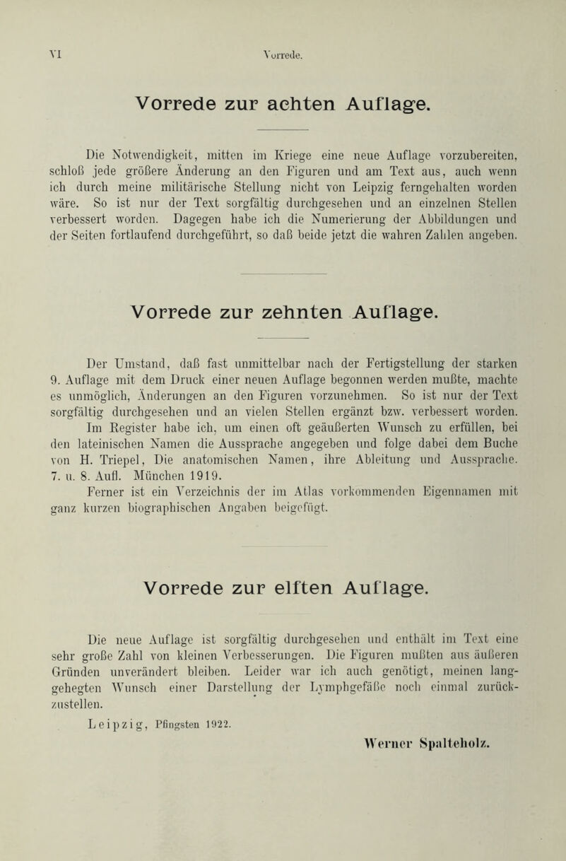 Vorrede zur achten Auflage. Die Notwendigkeit, mitten im Kriege eine neue Auflage vorzubereiten, schloß jede größere Änderung an den Figuren und am Text aus, auch wenn ich durch meine militärische Stellung nicht von Leipzig ferngehalten worden wäre. So ist nur der Text sorgfältig durchgesehen und an einzelnen Stellen verbessert worden. Dagegen habe ich die Numerierung der Abbildungen und der Seiten fortlaufend durchgeführt, so daß beide jetzt die wahren Zahlen angeben. Vorrede zur zehnten Auflage. Der Umstand, daß fast unmittelbar nach der Fertigstellung der starken 9. Auflage mit dem Druck einer neuen Auflage begonnen werden mußte, machte es unmöglich, Änderungen an den Figuren vorzunehmen. So ist nur der Text sorgfältig durchgesehen und an vielen Stellen ergänzt bzw. verbessert worden. Im Register habe ich, um einen oft geäußerten Wunsch zu erfüllen, bei den lateinischen Namen die Aussprache angegeben und folge dabei dem Buche von H. Triepel, Die anatomischen Namen, ihre Ableitung und Aussprache. 7. u. 8. Aufl. München 1919. Ferner ist ein Verzeichnis der im Atlas vorkommenden Eigennamen mit ganz kurzen biographischen Angaben beigefügt. Vorrede zur elften Auflage. Die neue Auflage ist sorgfältig durchgesehen und enthält im Text eine sehr große Zahl von kleinen Verbesserungen. Die Figuren mußten aus äußeren Gründen unverändert bleiben. Leider war ich auch genötigt, meinen lang- gehegten Wunsch einer Darstellung der Lymphgefäße noch einmal zurück- zustellen. Leipzig, Pfingsten 1922. Werner Spalteholz.