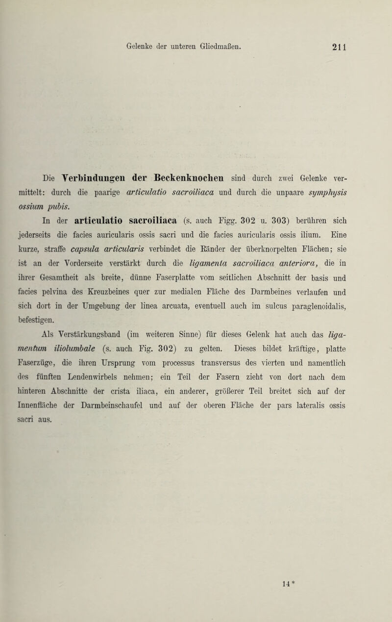 Die Verbindungen der Beckenknochen sind durch zwei Gelenke ver- mittelt: durch die paarige articulatio sacroiliaca und durch die unpaare symphijsis ossium pubis. In der articulatio sacroiliaca (s. auch Figg. 302 u. 303) berühren sich jederseits die facies auricularis ossis sacri und die facies auricularis ossis ilium. Eine kurze, straffe capsula articularis verbindet die Bänder der tiberknorpelten Flächen; sie ist an der Vorderseite verstärkt durch die ligamenla sacroiliaca anteriora, die in ihrer Gesamtheit als breite, dünne Faserplatte vom seitlichen Abschnitt der basis und facies pelvina des Kreuzbeines quer zur medialen Fläche des Darmbeines verlaufen und sich dort in der Umgebung der linea arcuata, eventuell auch im sulcus paraglenoidalis, befestigen. Als Verstärkungsband (im weiteren Sinne) für dieses Gelenk hat auch das liga- menfum iliolumbale (s. auch Fig. 302) zu gelten. Dieses bildet kräftige, platte Faserzüge, die ihren Ursprung vom processus transversus des vierten und namentlich des fünften Lendenwirbels nehmen; ein Teil der Fasern zieht von dort nach dem hinteren Abschnitte der crista iliaca, ein anderer, größerer Teil breitet sich auf der Innenfläche der Darmbeinschaufel und auf der oberen Fläche der pars lateralis ossis sacri aus. 14*