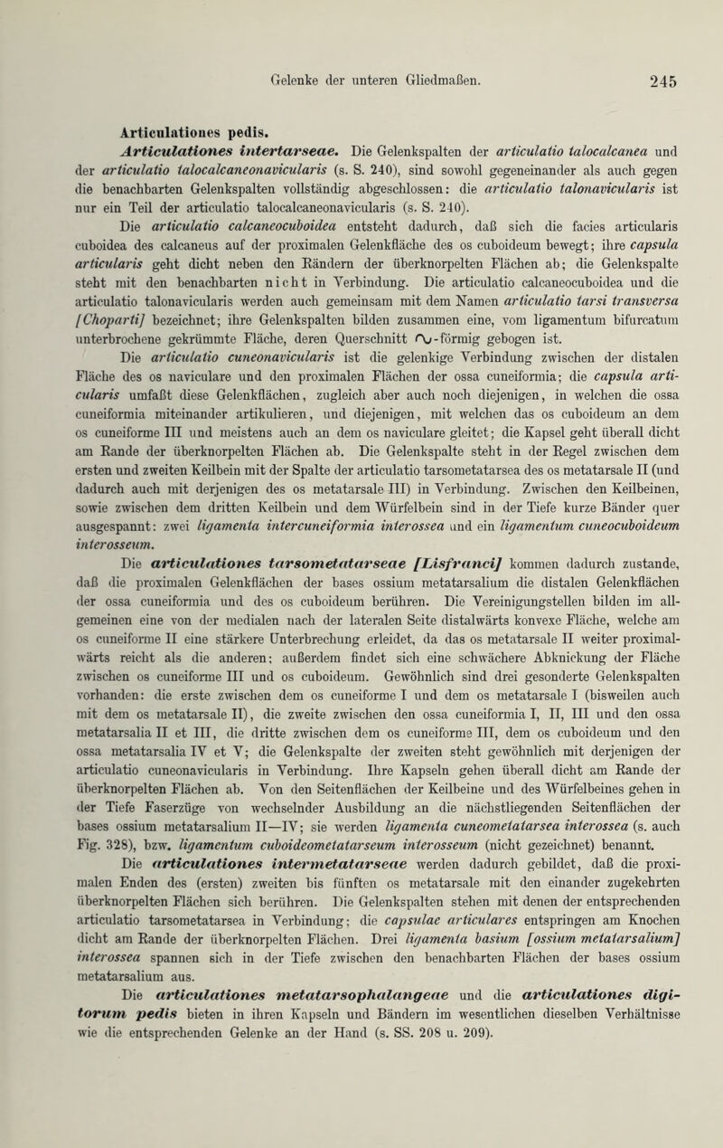 Articulntioues pedis. Articulationes intertarseae. Die Gelenkspalten der articulatio talocalcanea und der articulatio talocalcaneonavicularis (s. S. 240), sind sowohl gegeneinander als auch gegen die benachbarten Gelenkspalten vollständig abgeschlossen: die articulatio talonavicularis ist nur ein Teil der articulatio talocalcaneonavicularis (s. S. 240). Die articulatio calcaneocuboidea entsteht dadurch, daß sich die facies articularis cuboidea des calcaneus auf der proximalen Gelenkfläche des os cuboideum bewegt; ihre capsula articularis geht dicht neben den Rändern der überknorpelten Flächen ab; die Gelenkspalte steht mit den benachbarten nicht in Verbindung. Die articulatio calcaneocuboidea und die articulatio talonavicularis werden auch gemeinsam mit dem Namen articulatio tarsi transversa [Choparti] bezeichnet; ihre Gelenkspalten bilden zusammen eine, vom ligamentum bifurcatum unterbrochene gekrümmte Fläche, deren Querschnitt Oj-förmig gebogen ist. Die articulatio cuneonavicularis ist die gelenkige Verbindung zwischen der distalen Fläche des os naviculare und den proximalen Flächen der ossa cuneiformia; die capsula arti- cularis umfaßt diese Gelenkflächen, zugleich aber auch noch diejenigen, in welchen die ossa cuneiformia miteinander artikulieren, und diejenigen, mit welchen das os cuboideum an dem os cuneiforme III und meistens auch an dem os naviculare gleitet; die Kapsel geht überall dicht am Rande der überknorpelten Flächen ab. Die Gelenkspalte steht in der Regel zwischen dem ersten und zweiten Keilbein mit der Spalte der articulatio tarsometatarsea des os metatarsale II (und dadurch auch mit derjenigen des os metatarsale III) in Verbindung. Zwischen den Keilbeinen, sowie zwischen dem dritten Keilbein und dem Würfelbein sind in der Tiefe kurze Bänder quer ausgespannt: zwei ligamenta intercuneiformia inlerossea und ein ligamentum cuneocuboideum interosseum. Die articulationes tarsometatarseae [Lisfranci] kommen dadurch zustande, daß die proximalen Gelenkflächen der bases ossium metatarsalium die distalen Gelenkflächen der ossa cuneiformia und des os cuboideum berühren. Die Vereinigungstellen bilden im all- gemeinen eine von der medialen nach der lateralen Seite distalwärts konvexe Fläche, welche am os cuneiforme II eine stärkere Unterbrechung erleidet, da das os metatarsale II weiter proximal- wärts reicht als die anderen; außerdem findet sich eine schwächere Abknickung der Fläche zwischen os cuneiforme III und os cuboideum. Gewöhnlich sind drei gesonderte Gelenkspalten vorhanden: die erste zwischen dem os cuneiforme I und dem os metatarsale I (bisweilen auch mit dem os metatarsale II), die zweite zwischen den ossa cuneiformia I, II, III und den ossa metatarsalia II et III, die dritte zwischen dem os cuneiforme III, dem os cuboideum und den ossa metatarsalia IV et V; die Gelenkspalte der zweiten steht gewöhnlich mit derjenigen der articulatio cuneonavicularis in Verbindung. Ihre Kapseln gehen überall dicht am Rande der überknorpelten Flächen ab. Von den Seitenflächen der Keilbeine und des Würfelbeines gehen in der Tiefe Faserzüge von wechselnder Ausbildung an die nächstliegenden Seitenflächen der bases ossium metatarsalium II—IV; sie werden ligamenta cuneometatarsea interossea (s. auch Fig. 328), bzw. ligamentum cuboideometatarseum interosseum (nicht gezeichnet) benannt. Die articulationes intermetatarseae werden dadurch gebildet, daß die proxi- malen Enden des (ersten) zweiten bis fünften os metatarsale mit den einander zugekehrten überknorpelten Flächen sich berühren. Die Gelenkspalten stehen mit denen der entsprechenden articulatio tarsometatarsea in Verbindung; die capsulac articulares entspringen am Knochen dicht am Rande der überknorpelten Flächen. Drei ligamenta basium [ossium metatarsalium] interossea spannen sich in der Tiefe zwischen den benachbarten Flächen der bases ossium metatarsalium aus. Die articulationes metatarsophalangeae und die articulationes digi- torum pedis bieten in ihren Kapseln und Bändern im wesentlichen dieselben Verhältnisse wie die entsprechenden Gelenke an der Hand (s. SS. 208 u. 209).