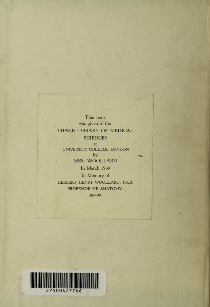 This book was given to the THANE LIBRARY OF MEDICAL SCIENCES at UNIVERSITY COLLEGE LONDON by MRS. WOOLLARD In March 1939 In Memory of HERBERT HENRY WOOLLARD, F.R.S. PROFESSOR OF ANATOMY, 1936-39.