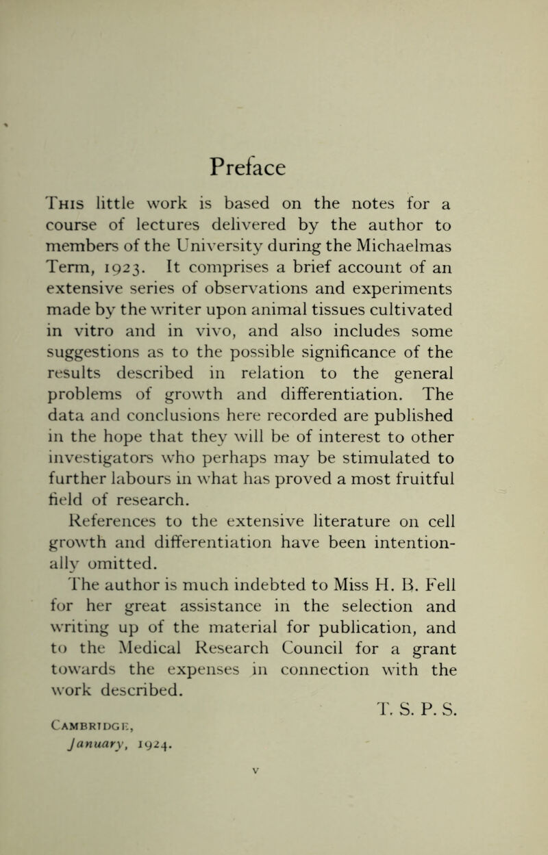 Preface This little work is based on the notes for a course of lectures delivered by the author to members of the University during the Michaelmas Term, 1923. It comprises a brief account of an extensive series of observations and experiments made by the writer upon animal tissues cultivated in vitro and in vivo, and also includes some suggestions as to the possible significance of the results described in relation to the general problems of growth and differentiation. The data and conclusions here recorded are published in the hope that they will be of interest to other investigators who perhaps may be stimulated to further labours in what has proved a most fruitful field of research. References to the extensive literature on cell growth and differentiation have been intention- ally omitted. The author is much indebted to Miss H. B. Fell for her great assistance in the selection and writing up of the material for publication, and to the Medical Research Council for a grant towards the expenses in connection with the work described. T. S. P. S. Cambridge, January, 1924.