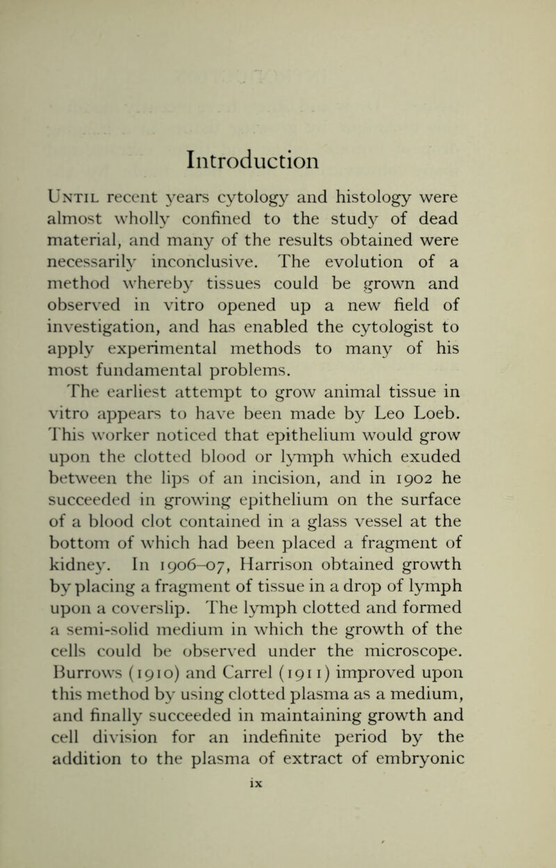 Introduction Until recent years cytology and histology were almost wholly confined to the study of dead material, and many of the results obtained were necessarily inconclusive. The evolution of a method whereby tissues could be grown and observed in vitro opened up a new field of investigation, and has enabled the cytologist to apply experimental methods to many of his most fundamental problems. The earliest attempt to grow animal tissue in vitro appears to have been made by Leo Loeb. This worker noticed that epithelium would grow upon the clotted blood or lymph which exuded between the lips of an incision, and in 1902 he succeeded in growing epithelium on the surface of a blood clot contained in a glass vessel at the bottom of which had been placed a fragment of kidney. In 1906-07, Harrison obtained growth by placing a fragment of tissue in a drop of lymph upon a coverslip. The lymph clotted and formed a semi-solid medium in which the growth of the cells could be observed under the microscope. Burrows (1910) and Carrel (1911) improved upon this method by using clotted plasma as a medium, and finally succeeded in maintaining growth and cell division for an indefinite period by the addition to the plasma of extract of embryonic