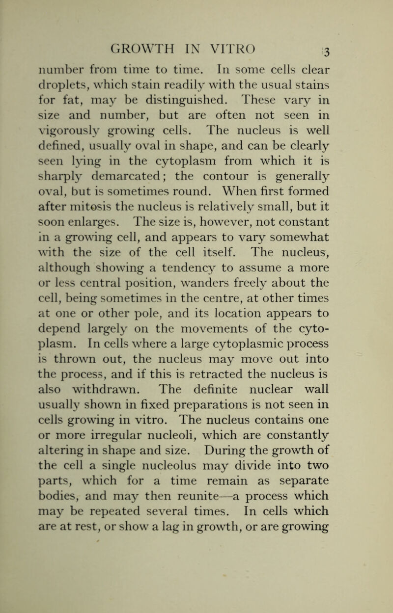 number from time to time. In some cells clear droplets, which stain readily with the usual stains for fat, may be distinguished. These vary in size and number, but are often not seen in vigorously growing cells. The nucleus is well defined, usually oval in shape, and can be clearly seen lying in the cytoplasm from which it is sharply demarcated; the contour is generally oval, but is sometimes round. When first formed after mitosis the nucleus is relatively small, but it soon enlarges. The size is, however, not constant in a growing cell, and appears to vary somewhat with the size of the cell itself. The nucleus, although showing a tendency to assume a more or less central position, wanders freely about the cell, being sometimes in the centre, at other times at one or other pole, and its location appears to depend largely on the movements of the cyto- plasm. In cells where a large cytoplasmic process is thrown out, the nucleus may move out into the process, and if this is retracted the nucleus is also withdrawn. The definite nuclear wall usually shown in fixed preparations is not seen in cells growing in vitro. The nucleus contains one or more irregular nucleoli, which are constantly altering in shape and size. During the growth of the cell a single nucleolus may divide into two parts, which for a time remain as separate bodies, and may then reunite—a process which may be repeated several times. In cells which are at rest, or show a lag in growth, or are growing