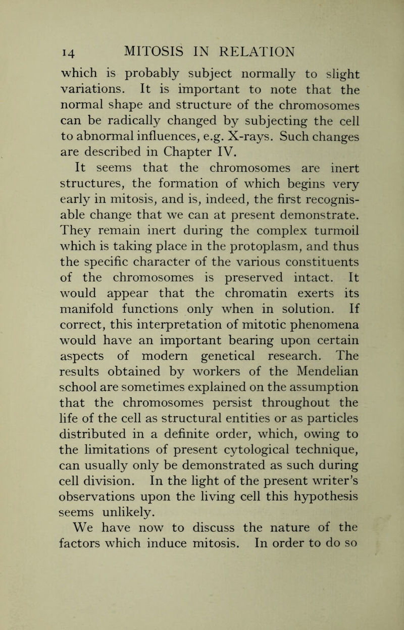 which is probably subject normally to slight variations. It is important to note that the normal shape and structure of the chromosomes can be radically changed by subjecting the cell to abnormal influences, e.g. X-rays. Such changes are described in Chapter IV. It seems that the chromosomes are inert structures, the formation of which begins very early in mitosis, and is, indeed, the first recognis- able change that we can at present demonstrate. They remain inert during the complex turmoil which is taking place in the protoplasm, and thus the specific character of the various constituents of the chromosomes is preserved intact. It would appear that the chromatin exerts its manifold functions only when in solution. If correct, this interpretation of mitotic phenomena would have an important bearing upon certain aspects of modern genetical research. The results obtained by workers of the Mendelian school are sometimes explained on the assumption that the chromosomes persist throughout the life of the cell as structural entities or as particles distributed in a definite order, which, owing to the limitations of present cytological technique, can usually only be demonstrated as such during cell division. In the light of the present writer’s observations upon the living cell this hypothesis seems unlikely. We have now to discuss the nature of the factors which induce mitosis. In order to do so