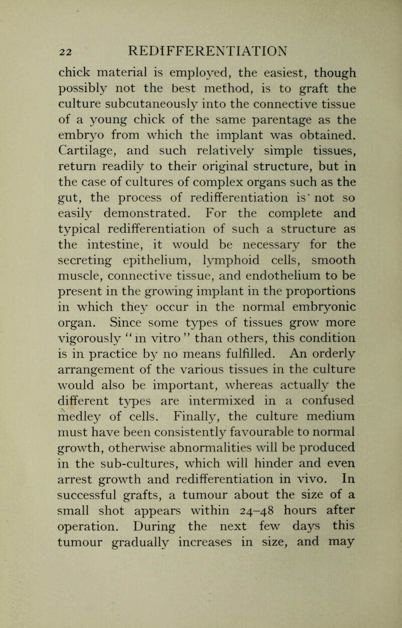 chick material is employed, the easiest, though possibly not the best method, is to graft the culture subcutaneously into the connective tissue of a young chick of the same parentage as the embryo from which the implant was obtained. Cartilage, and such relatively simple tissues, return readily to their original structure, but in the case of cultures of complex organs such as the gut, the process of rediiferentiation is' not so easily demonstrated. For the complete and typical redifferentiation of such a structure as the intestine, it would be necessary for the secreting epithelium, lymphoid cells, smooth muscle, connective tissue, and endothelium to be present in the growing implant in the proportions in which they occur in the normal embryonic organ. Since some types of tissues grow more vigorously “in vitro ” than others, this condition is in practice by no means fulfilled. An orderly arrangement of the various tissues in the culture would also be important, whereas actually the different types are intermixed in a confused medley of cells. Finally, the culture medium must have been consistently favourable to normal growth, otherwise abnormalities will be produced in the sub-cultures, which will hinder and even arrest growth and redifferentiation in vivo. In successful grafts, a tumour about the size of a small shot appears within 24-48 hours after operation. During the next few days this tumour gradually increases in size, and may