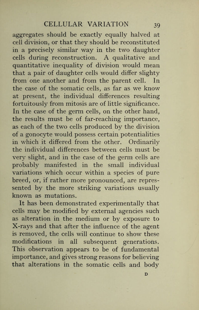 aggregates should be exactly equally halved at cell division, or that they should be reconstituted in a precisely similar way in the two daughter cells during reconstruction. A qualitative and quantitative inequality of division would mean that a pair of daughter cells would differ slighty from one another and from the parent cell. In the case of the somatic cells, as far as we know at present, the individual differences resulting fortuitously from mitosis are of little significance. In the case of the germ cells, on the other hand, the results must be of far-reaching importance, as each of the two cells produced by the division of a gonocyte would possess certain potentialities in which it differed from the other. Ordinarily the individual differences between cells must be very slight, and in the case of the germ cells are probably manifested in the small individual variations which occur within a species of pure breed, or, if rather more pronounced, are repres- sented by the more striking variations usually known as mutations. It has been demonstrated experimentally that cells may be modified by external agencies such as alteration in the medium or by exposure to X-rays and that after the influence of the agent is removed, the cells will continue to show these modifications in all subsequent generations. This observation appears to be of fundamental importance, and gives strong reasons for believing that alterations in the somatic cells and body