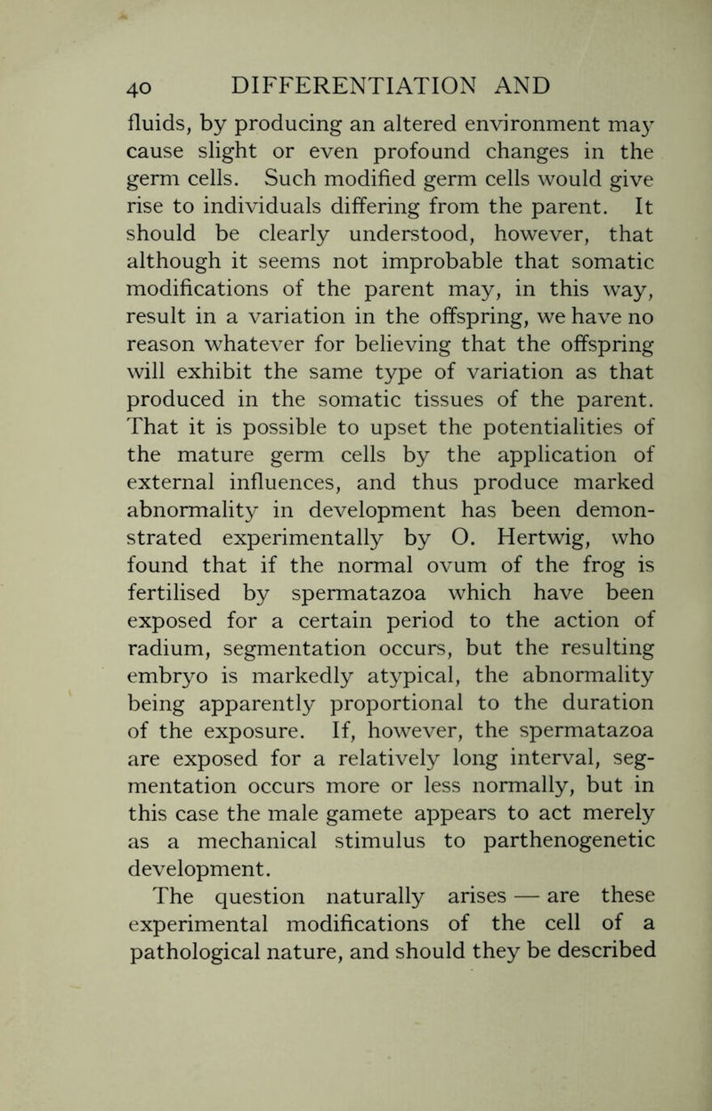 fluids, by producing an altered environment may cause slight or even profound changes in the germ cells. Such modified germ cells would give rise to individuals differing from the parent. It should be clearly understood, however, that although it seems not improbable that somatic modifications of the parent may, in this way, result in a variation in the offspring, we have no reason whatever for believing that the offspring will exhibit the same type of variation as that produced in the somatic tissues of the parent. That it is possible to upset the potentialities of the mature germ cells by the application of external influences, and thus produce marked abnormality in development has been demon- strated experimentally by O. Hertwig, who found that if the normal ovum of the frog is fertilised by spermatazoa which have been exposed for a certain period to the action of radium, segmentation occurs, but the resulting embryo is markedly atypical, the abnormality being apparently proportional to the duration of the exposure. If, however, the spermatazoa are exposed for a relatively long interval, seg- mentation occurs more or less normally, but in this case the male gamete appears to act merely as a mechanical stimulus to parthenogenetic development. The question naturally arises — are these experimental modifications of the cell of a pathological nature, and should they be described