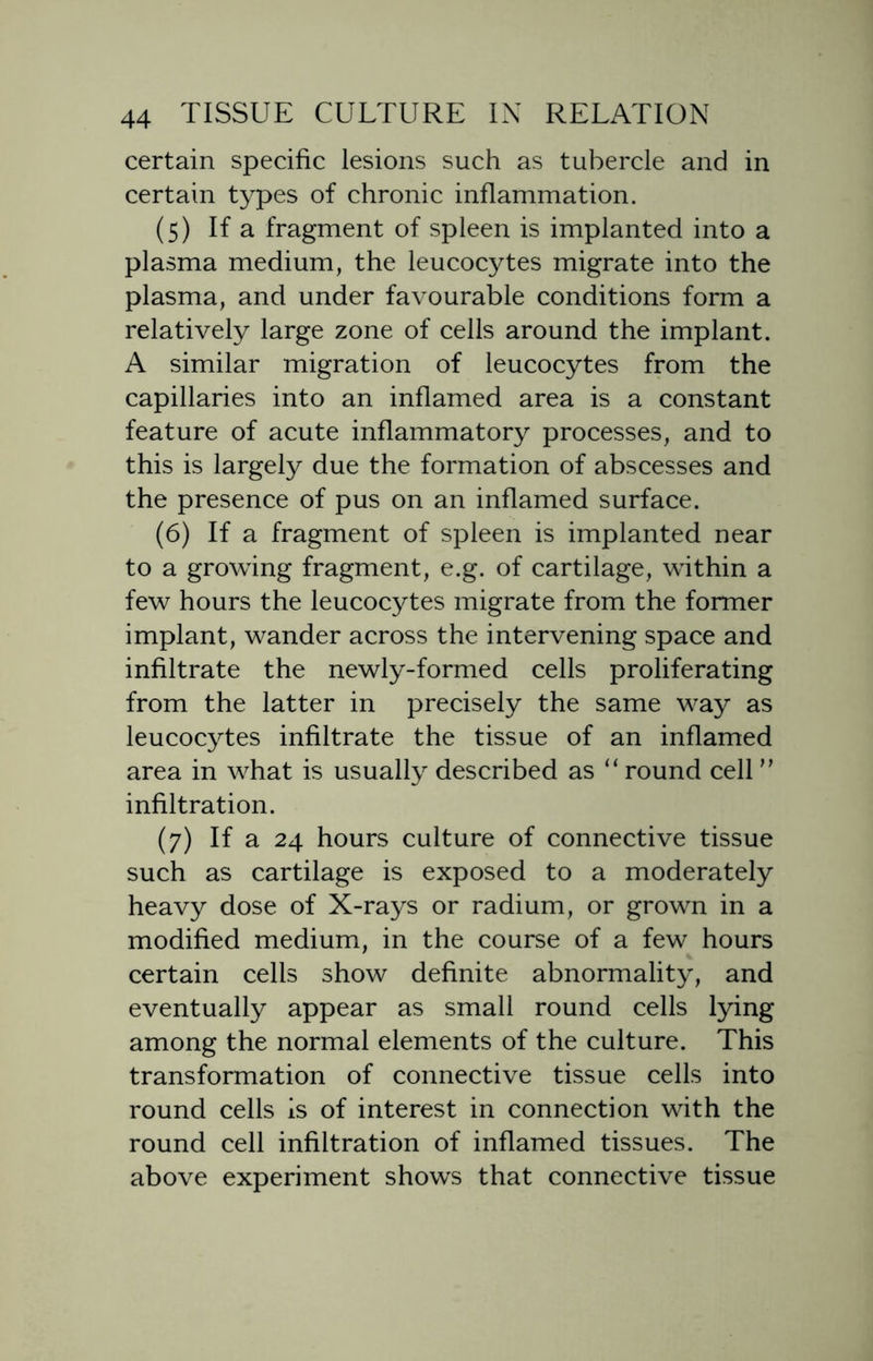 certain specific lesions such as tubercle and in certain types of chronic inflammation. (5) If a fragment of spleen is implanted into a plasma medium, the leucocytes migrate into the plasma, and under favourable conditions form a relatively large zone of cells around the implant. A similar migration of leucocytes from the capillaries into an inflamed area is a constant feature of acute inflammatory processes, and to this is largely due the formation of abscesses and the presence of pus on an inflamed surface. (6) If a fragment of spleen is implanted near to a growing fragment, e.g. of cartilage, within a few hours the leucocytes migrate from the former implant, wander across the intervening space and infiltrate the newly-formed cells proliferating from the latter in precisely the same way as leucocytes infiltrate the tissue of an inflamed area in what is usually described as “ round cell ” infiltration. (7) If a 24 hours culture of connective tissue such as cartilage is exposed to a moderately heavy dose of X-rays or radium, or grown in a modified medium, in the course of a few hours certain cells show definite abnormality, and eventually appear as small round cells lying among the normal elements of the culture. This transformation of connective tissue cells into round cells is of interest in connection with the round cell infiltration of inflamed tissues. The above experiment shows that connective tissue