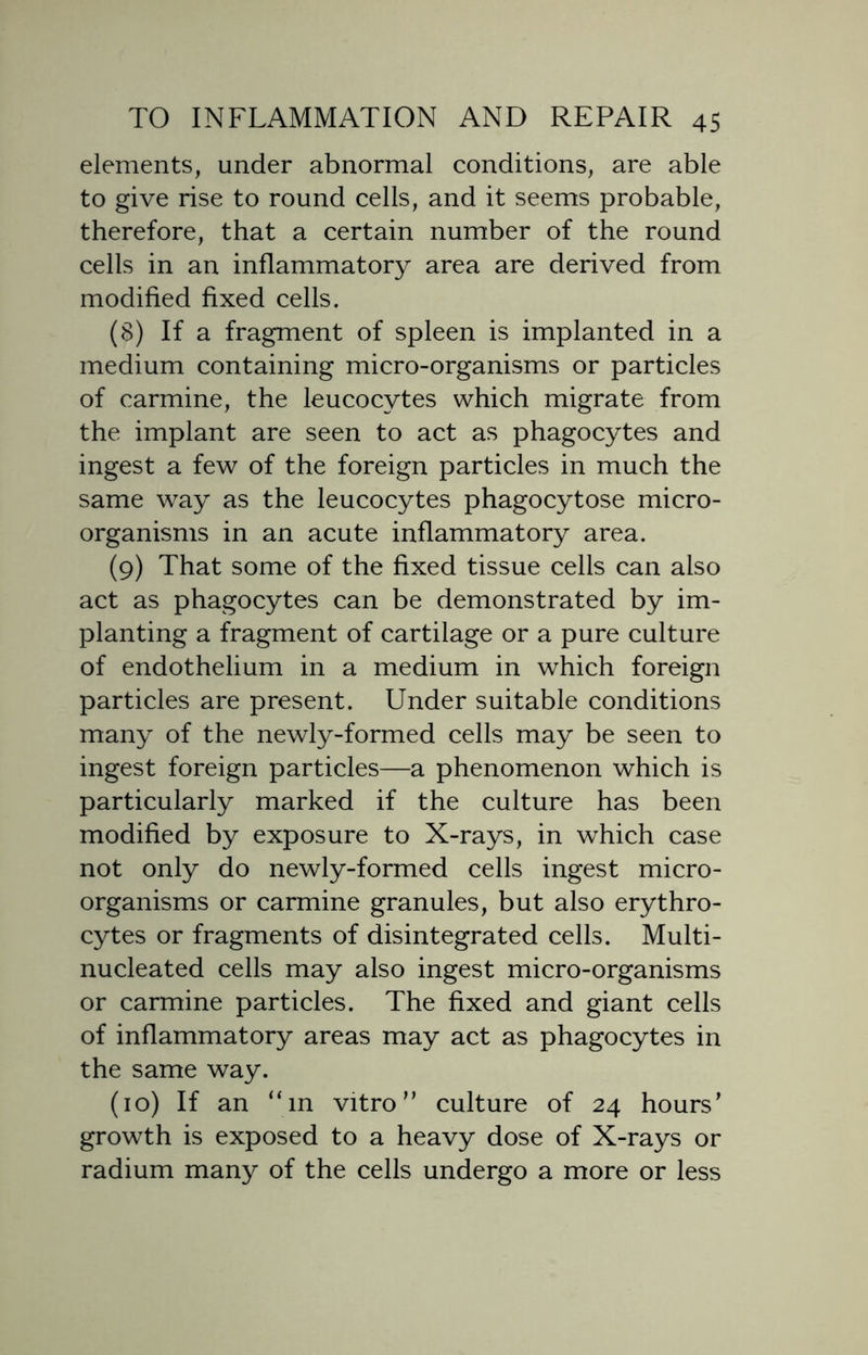 elements, under abnormal conditions, are able to give rise to round cells, and it seems probable, therefore, that a certain number of the round cells in an inflammatory area are derived from modified fixed cells. (8) If a fragment of spleen is implanted in a medium containing micro-organisms or particles of carmine, the leucocytes which migrate from the implant are seen to act as phagocytes and ingest a few of the foreign particles in much the same way as the leucocytes phagocytose micro- organisms in an acute inflammatory area. (9) That some of the fixed tissue cells can also act as phagocytes can be demonstrated by im- planting a fragment of cartilage or a pure culture of endothelium in a medium in which foreign particles are present. Under suitable conditions many of the newly-formed cells may be seen to ingest foreign particles—a phenomenon which is particularly marked if the culture has been modified by exposure to X-rays, in which case not only do newly-formed cells ingest micro- organisms or carmine granules, but also erythro- cytes or fragments of disintegrated cells. Multi- nucleated cells may also ingest micro-organisms or carmine particles. The fixed and giant cells of inflammatory areas may act as phagocytes in the same way. (10) If an “in vitro” culture of 24 hours’ growth is exposed to a heavy dose of X-rays or radium many of the cells undergo a more or less