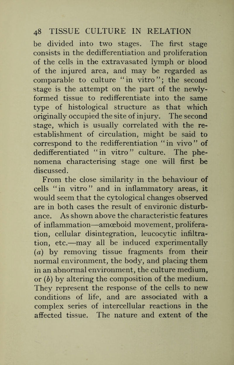 be divided into two stages. The first stage consists in the dedifferentiation and proliferation of the cells in the extravasated lymph or blood of the injured area, and may be regarded as comparable to culture “in vitro”; the second stage is the attempt on the part of the newly- formed tissue to redifferentiate into the same type of histological structure as that which originally occupied the site of injury. The second stage, which is usually correlated with the re- establishment of circulation, might be said to correspond to the redifferentiation “in vivo” of dedifferentiated “in vitro” culture. The phe- nomena characterising stage one will first be discussed. From the close similarity in the behaviour of cells “in vitro” and in inflammatory areas, it would seem that the cytological changes observed are in both cases the result of environic disturb- ance. As shown above the characteristic features of inflammation—amoeboid movement, prolifera- tion, cellular disintegration, leucocytic infiltra- tion, etc.—may all be induced experimentally (a) by removing tissue fragments from their normal environment, the body, and placing them in an abnormal environment, the culture medium, or (b) by altering the composition of the medium. They represent the response of the cells to new conditions of life, and are associated with a complex series of intercellular reactions in the affected tissue. The nature and extent of the