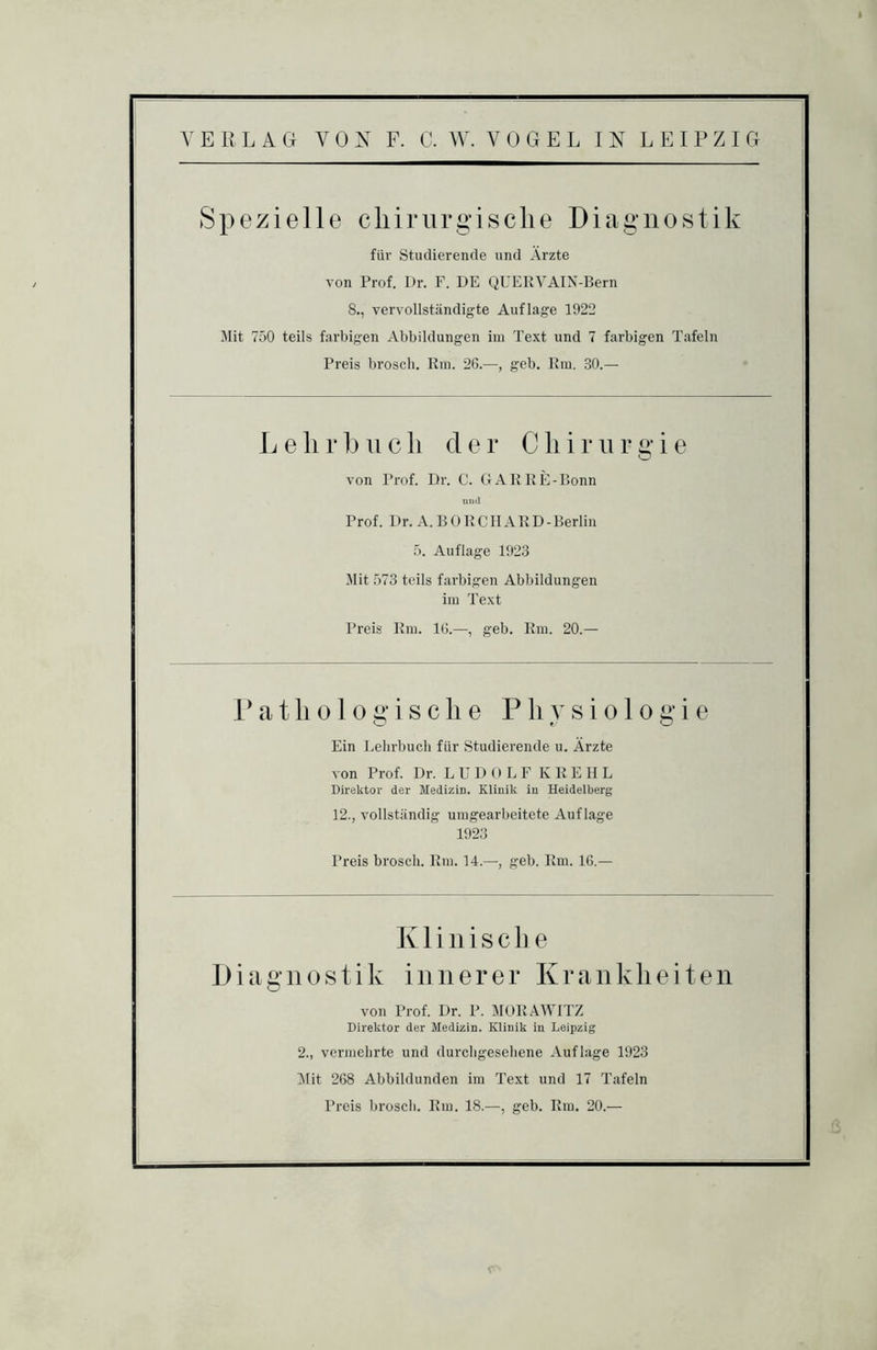 ER LAG VOX F. C. W. VOGEL IX LEIPZIG Spezielle cliirurgisclie Diagnostik füi’ studierende und Ärzte von Prof. Dr. F. DE QUERVAIN-Bern 8., vervollständigte Auflage 1922 Mit 750 teils farbigen Abbildungen im Text und 7 farbigen Tafeln Preis broscli. Rm. 26.—, geb. Rm. 30.— L e li r b u c li der C li i r ii r g i e O von Prof. Dr. C. GARRE-ßonn und Prof. Dr. A.BÜRCIIARD-Berlin 5. Auflage 1923 Mit 573 teils farbigen Abbildungen im Text Preis Rm. 16.—, geb. Rm. 20.— r a t li 010 g i s c li e Physiologie Ein Lehrbuch für Studierende u. Ärzte von Prof. Dr. L U D () L F K R E H L Direktor der Medizin. Klinik in Heidelberg 12., vollständig umgearbeitete Auflage 1923 Preis brosch. Rm. 14.—, geb. Rm. 16.— Klinische Diagnostik innerer Krankheiten von Prof. Dr. P. MORAWITZ Direktor der Medizin. Klinik in Leipzig 2., vermehrte und durcligesehene Auflage 1923 I\nt 268 Abbildunden im Text und 17 Tafeln Preis broscli. Rm. 18.—, geb. Rm. 20.—