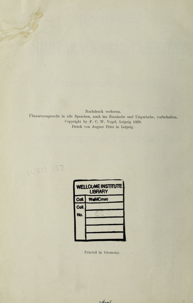 Nachdruck verboten. Lbersetzungsrecht in alle Sprachen, auch ins Russische und Ungarische, Vorbehalten. Copyright by F. C. W. Vogel, Leipzig 1929. Druck von August Pries in Leipzig. WELLCOME INSTITUTE LIBRARY Cofl. W4MCffl»c Coli No. Printed in Germany.