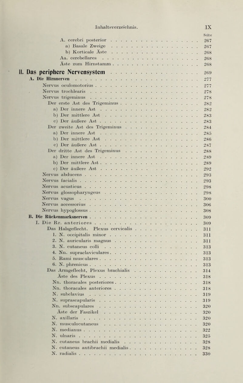 Seite A. cerebri posterior 267 a) Basale Zweige 267 b) Korticale Äste 268 Aa. cerebellares 268 Äste zum Hirnstamm 268 il. Das periphere Nervensystem 269 A. Die Hirnnerven 277 Nervus oculomotorius 277 Nervus trochlearis 278 Nervus trigeminus 278 Der erste Ast des Trigeminus 282 a) Der innere Ast 282 b) Der mittlere Ast 283 c) Der äußere Ast 283 Der zweite Ast des Trigeminus 284 a) Der innere Ast 285 b) Der mittlere Ast 286 c) Der äußere Ast 287 Der dritte Ast des Trigeminus 288 a) Der innere Ast 289 b) Der mittlere Ast 289 c) Der äußere Ast 292 Nervus abducens 293 Nervus facialis 293 Nervus acusticus 298 Nervus glossopharyngeus 298 Nervus vagus 300 Nervus accessorius 306 Nervus hypoglossus 308 B. Die Rückenmarksnerven 309 I. Die Rr. anteriores 309 Das Halsgeflecht. Plexus cervicalis 311 1. N. occipitalis minor 311 2. N. auricularis magnus 311 3. N. cutaneus colli 313 4. Nn. supraclaviculares 313 5. Rami musculares 313 6. N. phrenicus 313 Das Armgeflecht, Plexus brachialis 314 Äste des Plexus 318 Nn. thoracales posteriores 318 Nn. thoracales anteriores 318 N. subclavius 319 N. suprascapularis 319 Nn. subscapulares 320 Äste der Faszikel 320 N. axillaris 320 N. musculocutaneus 320 N. medianus 322 N. ulnaris 325 N. cutaneus brachii medialis 328 N. cutaneus antibrachii medialis 328 N. radialis 330