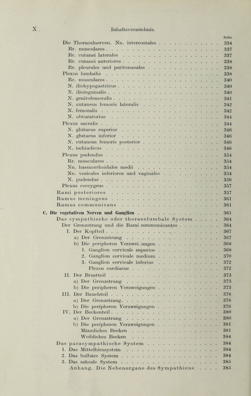 Seite Die Thoracalnerven. Nn. intercostales 334 Rr. musculares 337 Rr. cutanei laterales 337 Rr. cutanei anteriores 338 Rr. pleurales und peritonaeales 338 Plexus lumbalis 338 Rr. musculares 340 N. iliohypogastricus 340 N. ilioinguinalis 340 N. genitofemoralis 341 N. cutaneus femoris lateralis 342 N. femoralis 342 N. obturatorius 344 Plexus sacralis 344 N. glutaeus superior 346 N. glutaeus inferior 346 N. cutaneus femoris posterior 346 N. ischiadicus 346 Plexus pudendus 354 Rr. musculares 354 Nn. haemorrhoidales medii 354 Nn. vesicales inferiores und vaginales 354 N. pudendus 356 Plexus coccygeus 357 Rami posteriores 357 Ramus meningeus 361 Ramus communicans 361 C. Die vegetativen Nerven und Ganglien 361 Das sympathische oder thoracolumbale System 364 Der Grenzstrang und die Rami communicantes 364 I. Der Kopfteil 367 a) Der Grenzstrang 367 b) Die peripheren Verzwei. ungen 368 1. Ganglion cervicale superius 368 2. Ganglion cervicale medium 370 3. Ganglion cervicale inferius 372 Plexus cardiacus 372 II. Der Brustteil 373 a) Der Grenzstrang 373 b) Die peripheren Verzweigungen 373 III. Der Bauchteil 376 a) Der Grenzstrang 376 b) Die peripheren Verzweigungen 376 IV. Der Beckenteil 380 a) Der Grenzstrang 380 b) Die peripheren Verzweigungen 381 Männliches Becken 381 Weibliches Becken 384 Das parasympathische System 384 1. Das Mittelhirnsystem 384 2. Das bulbäre System 384 3. Das sakrale System 385 Anhang. Die Nebenorgane des Sympathieus .... 385