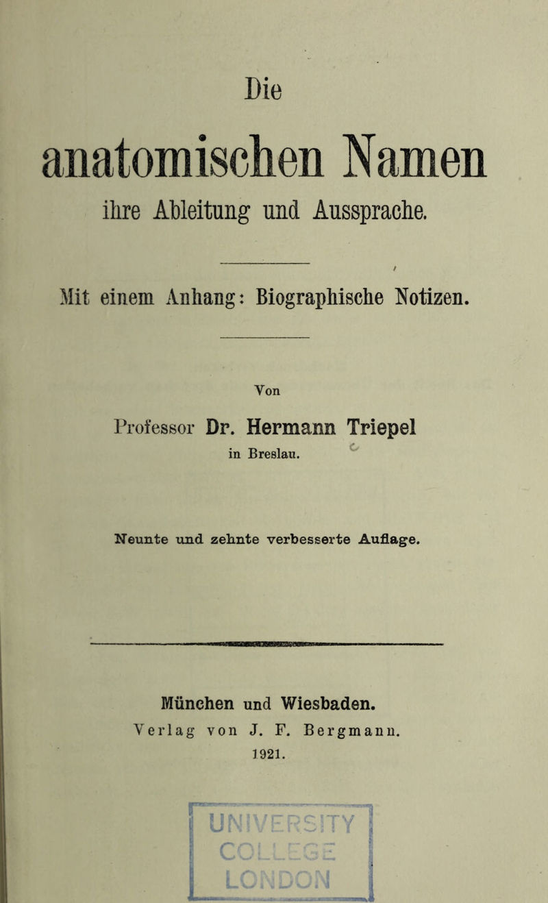 Die anatomischen Namen ihre Ableitung und Aussprache. Mit einem Anhang: Biographische Notizen. Von l^ofessor Dr. Hermann Triepel in Breslau. ^ Neunte und zehnte verbesserte Auflage. München und Wiesbaden. Verlag von J. F. Bergmann. 1921.
