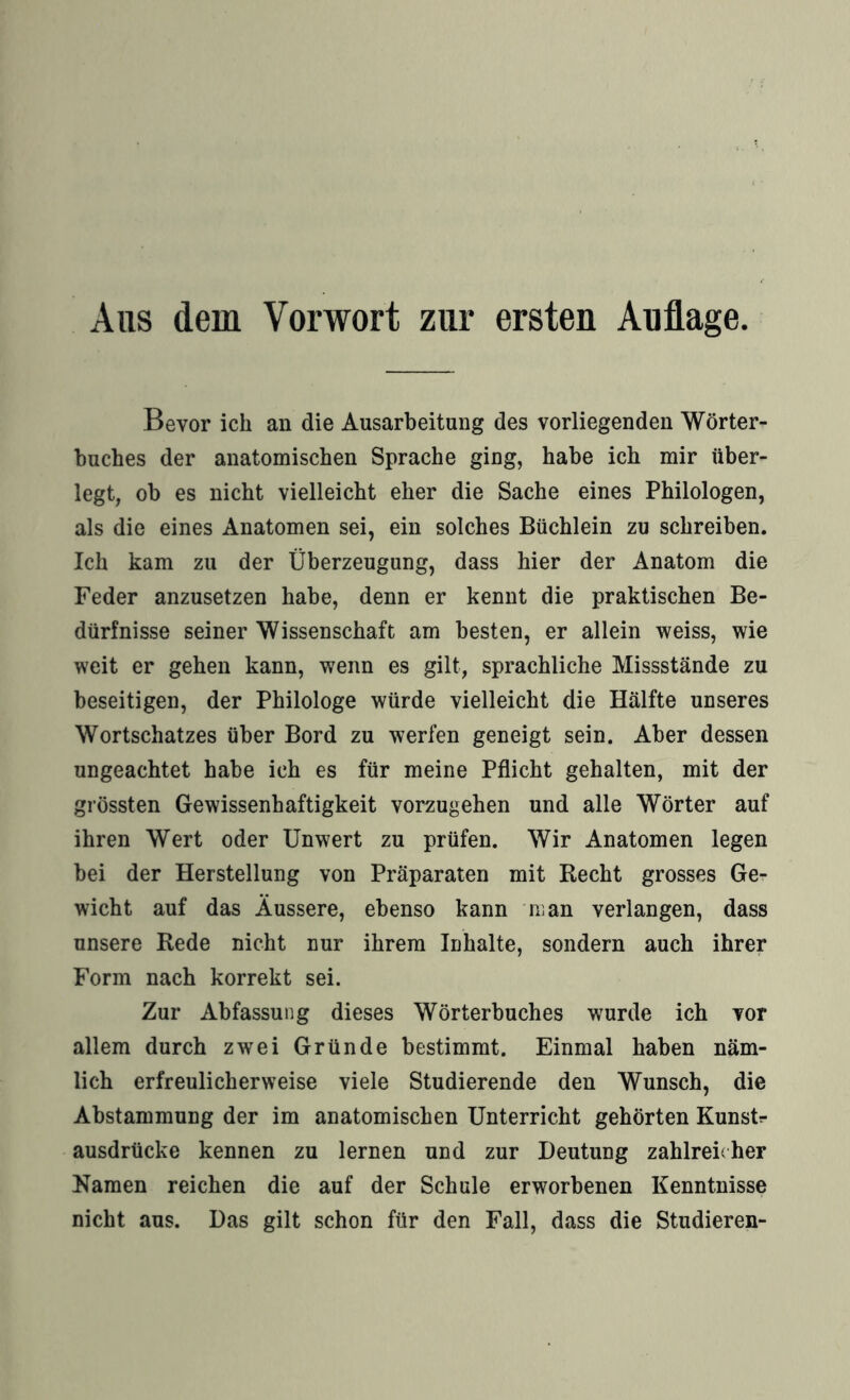Aus dem Vorwort zur ersten Auflage. Bevor ich an die Ausarbeitung des vorliegenden Wörter¬ buches der anatomischen Sprache ging, habe ich mir über¬ legt, ob es nicht vielleicht eher die Sache eines Philologen, als die eines Anatomen sei, ein solches Büchlein zu schreiben. Ich kam zu der Überzeugung, dass hier der Anatom die Feder anzusetzen habe, denn er kennt die praktischen Be¬ dürfnisse seiner Wissenschaft am besten, er allein weiss, wie weit er gehen kann, wenn es gilt, sprachliche Missstände zu beseitigen, der Philologe würde vielleicht die Hälfte unseres Wortschatzes über Bord zu werfen geneigt sein. Aber dessen ungeachtet habe ich es für meine Pflicht gehalten, mit der grössten Gewissenhaftigkeit vorzugehen und alle Wörter auf ihren Wert oder Unwert zu prüfen. Wir Anatomen legen bei der Herstellung von Präparaten mit Recht grosses Ge¬ wicht auf das Äussere, ebenso kann man verlangen, dass unsere Rede nicht nur ihrem Inhalte, sondern auch ihrer Form nach korrekt sei. Zur Abfassung dieses Wörterbuches wurde ich vor allem durch zwei Gründe bestimmt. Einmal haben näm¬ lich erfreulicherweise viele Studierende den Wunsch, die Abstammung der im anatomischen Unterricht gehörten KunsU ausdrücke kennen zu lernen und zur Deutung zahlreicher Namen reichen die auf der Schale erworbenen Kenntnisse nicht aus. Das gilt schon für den Fall, dass die Studieren-