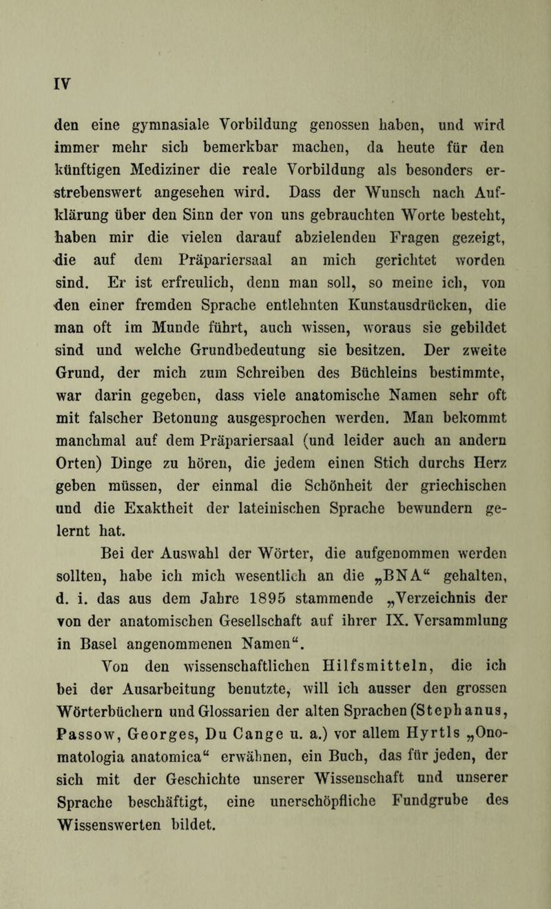 den eine gymnasiale Vorbildung genossen haben, und wird immer mehr sich bemerkbar machen, da heute für den künftigen Mediziner die reale Vorbildung als besonders er¬ strebenswert angesehen wird. Dass der Wunsch nach Auf¬ klärung über den Sinn der von uns gebrauchten Worte besteht, haben mir die vielen darauf abzielenden Fragen gezeigt, die auf dem Präpariersaal an mich gerichtet worden sind. Er ist erfreulich, denn man soll, so meine ich, von den einer fremden Sprache entlehnten Kunstausdrücken, die man oft im Munde führt, auch wissen, woraus sie gebildet sind und welche Grundbedeutung sie besitzen. Der zweite Grund, der mich zum Schreiben des Büchleins bestimmte, war darin gegeben, dass viele anatomische Namen sehr oft mit falscher Betonung ausgesprochen werden. Man bekommt manchmal auf dem Präpariersaal (und leider auch an andern Orten) Dinge zu hören, die jedem einen Stich durchs Herz geben müssen, der einmal die Schönheit der griechischen und die Exaktheit der lateinischen Sprache bewundern ge¬ lernt hat. Bei der Auswahl der Wörter, die aufgenommen werden sollten, habe ich mich wesentlich an die „BNA“ gehalten, d. i. das aus dem Jahre 1895 stammende „Verzeichnis der von der anatomischen Gesellschaft auf ihrer IX. Versammlung in Basel angenommenen Namen“. Von den wissenschaftlichen Hilfsmitteln, die ich bei der Ausarbeitung benutzte, will ich ausser den grossen Wörterbüchern und Glossarien der alten Sprachen (Stephanus, Passow, Georges, Du Gange u. a.) vor allem Hyrtls „Ono- matologia anatomica“ erwähnen, ein Buch, das für jeden, der sich mit der Geschichte unserer Wissenschaft und unserer Sprache beschäftigt, eine unerschöpfliche Fundgrube des Wissenswerten bildet.