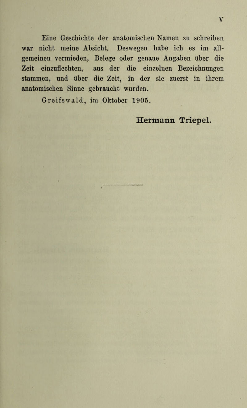 Eine Geschichte der anatomischen Namen zu schreiben war nicht meine Absicht. Deswegen habe ich es im all¬ gemeinen vermieden, Belege oder genaue Angaben über die Zeit einzuflechten, aus der die einzelnen Bezeichnungen stammen, und über die Zeit, in der sie zuerst in ihrem anatomischen Sinne gebraucht wurden. Greifswald, im Oktober 1905.