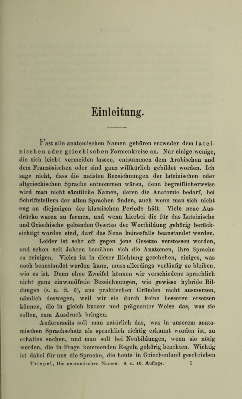 Eialeitung Fast alle anatomischen Namen gehören entweder dem latei¬ nischen oder griechischen Formenkreise an. Nur einige wenige, die sich leicht vermeiden lassen, entstammen dem Arabischen und dem Französischen oder sind ganz willkürlich gebildet worden. Ich sage nicht, dass die meisten Bezeichnungen der lateinischen oder altgriechischen Sprache entnommen wären, denn begreiflicherweise wird man nicht sämtliche Namen, deren die Anatomie bedarf, bei Schriftstellern der alten Sprachen finden, auch wenn man sich nicht eng an diejenigen der klassischen Periode hält. Viele neue Aus¬ drücke waren zu formen, und wenn hierbei die für das Lateinische und Griechische geltenden Gesetze der Wortbildung gehörig berück¬ sichtigt worden sind, darf das Neue keinesfalls beanstandet werden. Leider ist sehr oft gegen jene Gesetze verstossen worden, und schon seit Jahren bemühen sich die Anatomen, ihre Sprache zu reinigen. Vieles ist in dieser Richtung geschehen, einiges, was noch beanstandet werden kann, muss allerdings vorläufig so bleiben, Avio es ist. Denn ohne Zweifel können wir verschiedene sprachlich nicht ganz eimvandfreie Bezeichnungen, wie gewisse hybride Bil¬ dungen (s. u. S. 6), aus praktischen Gründen nicht ausmerzen, nämlich deswegen, Aveil wir sie durch keine besseren ersetzen können, die in gleich kurzer und prägnanter Weise das, was sie sollen, zum Ausdruck bringen. Andererseits soll man natürlich das, Avas in unserem anato¬ mischen Sprachschatz als sprachlich richtig erkannt Avorden ist, zu erhalten suchen, und man soll bei Neubildungen, Avenn sie nötig werden, die in Frage kommenden Regeln gehörig beachten. Wichtig ist dabei für uns die Sprache, die heute in Griechenland geschrieben