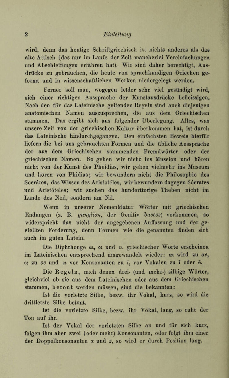 wird, denn das heutige Schriftgriechiscii ist nichts anderes als das alte Attisch (das nur im Laufe der Zeit mancherlei Vereinfachungen und Abschleifungeii erfahren hat), AYir sind daher berechtigt, Aus¬ drücke zu gebrauchen, die heute von sprachkundigen Griechen ge¬ formt und in wissenschaftlichen Werken niedergclegt werden. Ferner soll man, wogegen leider sehr viel gesündigt wird, sich einer richtigen Aussprache der Kunstausdrücke befleissigen. Nach den für das Lateinische geltenden Regeln sind auch diejenigen anatomischen Namen auszusprechen, die aus dem Griechischen stammen. Das ergibt sich aus folgender Überlegung. Alles, was unsere Zeit von der griechischen Kultur überkommen hat, ist durch das Lateinische hindurchgegangen. Den einfachsten Beweis hierfür liefern die bei uns gebrauchten Formen und die übliche Aussprache der aus dem Griechischen stammenden Fremdwörter oder der griechischen Namen. So gehen wir nicht ins Miiseion und hören nicht von der Kunst des Pheidias, wir gehen vielmehr ins Museum und hören von Phidias; wir bewundern nicht die Philosophie des Socrates, das Wissen des Aristoteles, wir bewmndern dagegen Söcrates und Aristoteles; wir suchen das hunderttorige Theben nicht im Lande des Neil, sondern am Nil. Wenn in unserer Nomenklatur Wörter mit griechischen Endungen (z. B. ganglion, der Genitiv baseos) verkommen, so widerspricht das nicht der angegebenen Auffassung und der ge¬ stellten Forderung, denn Formen wie die genannten finden sich auch im guten Latein. Die Diphthonge ai, oi und ei griechischer Worte erscheinen im Lateinischen entsprechend umgew^andelt wieder: at wird zu ae, Ol zu oe und st vor Konsonanten zu i, vor Vokalen zu i oder e. Die Regeln, nach denen drei- (und mehr-) silbige Wörter, gleichviel ob sie aus dem Lateinischen oder aus dem Griechischen stammen, betont w^erden müssen, sind die bekannten: Ist die vorletzte Silbe, bezw. ihr Vokal, kurz, so wdrd die drittletzte Silbe betont. Ist die vorletzte Silbe, bezw. ihr Vokal, lang, so ruht der Ton auf ihr. Ist der Vokal der vorletzten Silbe an und für sich kurz, folgen ihm aber zwei (oder mehr) Konsonanten, oder folgt ihm einer der Doppelkonsonanten x und z, so w ird er durch Position lang.