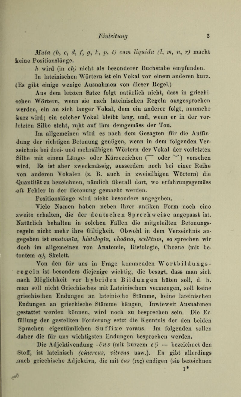Muta (h^ c, d, /*, <7, i->, 0 cum Uqiiida (1^ w, n^ r) macht keine Positionslänge. Ii -wird (in chj nicht als besonderer Buchstabe empfunden. In lateinischen Wörtern ist ein Yokal vor einem anderen kurz. (Es gibt einige Avenige Ausnahmen von dieser Hegel.) Aus dem letzten Satze folgt natürlich nicht, dass in griechi¬ schen Wörtern, wenn sie naeh lateinischen Regeln ausgesprochen werden, ein an sich langer Vokal, dem ein anderer folgt, nunmehr kurz wird; ein solcher Vokal bleibt lang, und, wenn er in der vor¬ letzten Silbe steht, ruht auf ihm demgemäss der Ton. Im allgemeinen wird es nach dem Gesagten für die Aulfin- ■dung der richtigen Betonung genügen, wenn in dem folgenden Ver¬ zeichnis bei drei- und mehrsilbigen Wörtern der Vokal der vorletzten Silbe mit einem Länge- oder Kürzezeichen ( oder versehen wird. Es ist aber zweckmässig, ausserdem noch bei einer Reihe von anderen Vokalen (z. B. auch in zweisilbigen Wörtern) die ■Quantität zu bezeichnen, nämlich überall dort, w o erfahrungsgemäss oft Fehler in der Betonung gemacht Averden. Positionslänge wird nicht besonders angegeben. Viele Kamen haben neben ihrer antiken Form noch eine zweite erhalten, die der deutschen SprechAveise angepasst ist. Katürlich behalten in solchen Fällen die mitgeteilten ßetonungs- regeln nicht mehr ihre Giltigkeit. Obwohl in dem Verzeichnis an¬ gegeben ist anaiomia, histologXa, choana^ sceletum^ so sprechen wir doch im allgemeinen von Anatomie, Histologie, Choane (mit be- •tontem ci)^ Skelett. Von den für uns in Frage kommenden Wortbildungs¬ regeln ist besonders diejenige Avichtig, die besagt, dass man sich nach Möglichkeit vor hybriden Bildungen hüten soll, d. h. man soll nicht Griechisches mit Lateinischem vermengen, soll keine griechischen Endungen an lateinische Stämme, keine lateinischen Endungen an griechische Stämme hängen. InAvicweit Ausnahmen gestattet Averden können, wird noch zu besprechen sein. Die Er¬ füllung der gestellten Forderung setzt die Kenntnis der den beiden Sprachen eigentümlichen Suffixe voraus. Im folgenden sollen daher die für uns Avichtigsten Endungen besprochen Averden. Die Adjektivendung -Stis (mit kurzem e!J — bezeichnet den :Stoff, ist lateinisch (emereus, vitreus usw'.). Es gibt allerdings 4iucb griechische Adjektiva, die mit aus (soc) endigen (sie bezeichnen 1*