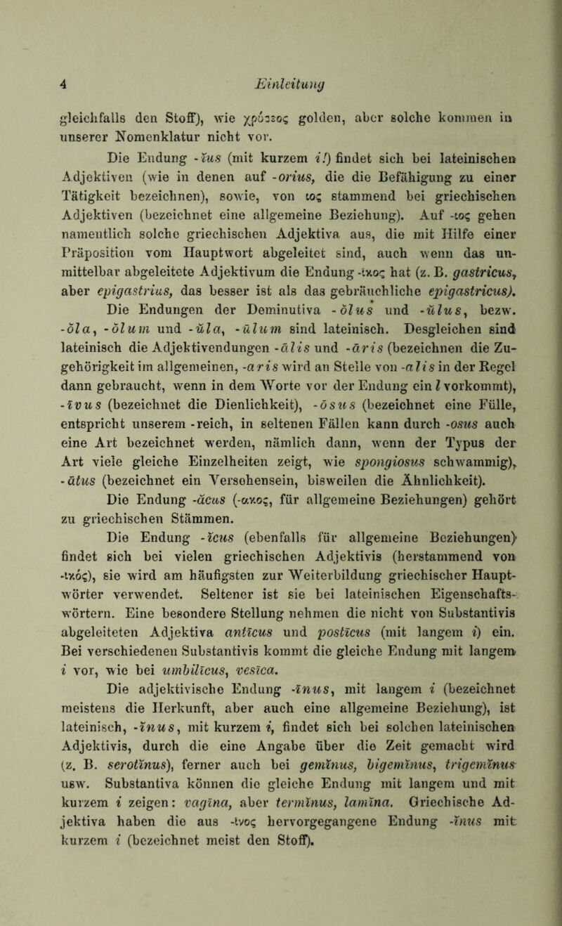 gleiclifalls den Stoff), wie golden, aber solche kommen in unserer Nomenklatur nicht vor. Die Endung -lus (mit kurzem i.') findet sich bei lateinischen Adjektiven (wie in denen auf -orius, die die Befähigung zu einer Tätigkeit bezeichnen), sowie, von lo? stammend bei griechischen Adjektiven (bezeichnet eine allgemeine Beziehung). Auf -to? gehen namentlich solche griechischen Adjektiva aus, die mit Hilfe einer Präposition vom Hauptwort abgeleitet sind, auch wenn das un¬ mittelbar abgeleitete Adjektivum die Endung -Iy.oz hat (z. B. gastricus^ aber epigastrius, das besser ist als das gebräuchliche epigastricus). Die Endungen der Deminutiva -ölus und -üluSy bezw. -ÖZa, -Öl um und -üla, - üliim sind lateinisch. Desgleichen sind lateinisch die Adjektivendungen-äZis und (bezeichnen die Zu¬ gehörigkeit im allgemeinen, -aris wird an Stelle von -alis in der Regel dann gebraucht, wenn in dem Worte vor der Endung ein l vorkommt), -Ivus (bezeichnet die Dienlichkeit), -ösus (bezeichnet eine Fülle, entspricht unserem -reich, in seltenen Fällen kann durch -osus auch eine Art bezeichnet werden, nämlich dann, vs^enn der Typus der Art viele gleiche Einzelheiten zeigt, wie spongiosus schwammig), -ätus (bezeichnet ein Yersohensein, bisweilen die Ähnlichkeit). Die Endung -äcus ( av.o?, für allgemeine Beziehungen) gehört zu griechischen Stämmen. Die Endung -leus (ebenfalls für allgemeine Beziehungen) findet sich bei vielen griechischen Adjektivis (herstammend von •iy.6(;), sie wird am häufigsten zur Weiterbildung griechischer Haupt¬ wörter verwendet. Seltener ist sie bei lateinischen Eigenschafts- w'örtern. Eine besondere Stellung nehmen die nicht von Substantivis abgeleiteten Adjektiva anticus und posticus (mit langem i) ein. Bei verschiedenen Substantivis kommt die gleiche Endung mit langem i vor, wie bei umhillcus^ veslca. Die adjektivische Endung -Inus^ mit langem ^ (bezeichnet meistens die Herkunft, aber auch eine allgemeine Beziehung), ist lateinisch, -inus^ mit kurzem findet sich bei solchen lateinischen Adjektivis, durch die eine Angabe über die Zeit gemacht wird (z. B. serotinus), ferner auch bei gemhius, higemXnus^ tngemXnus^ usAv. Substantiva können die gleiche Endung mit langem und mit kui'zem i zeigen: vciginci, aber ierminus, lamina. Griechische Ad¬ jektiva haben die aus -ivoq hervorgegangene Endung -tnus mit kurzem i (bezeichnet meist den Stoff).