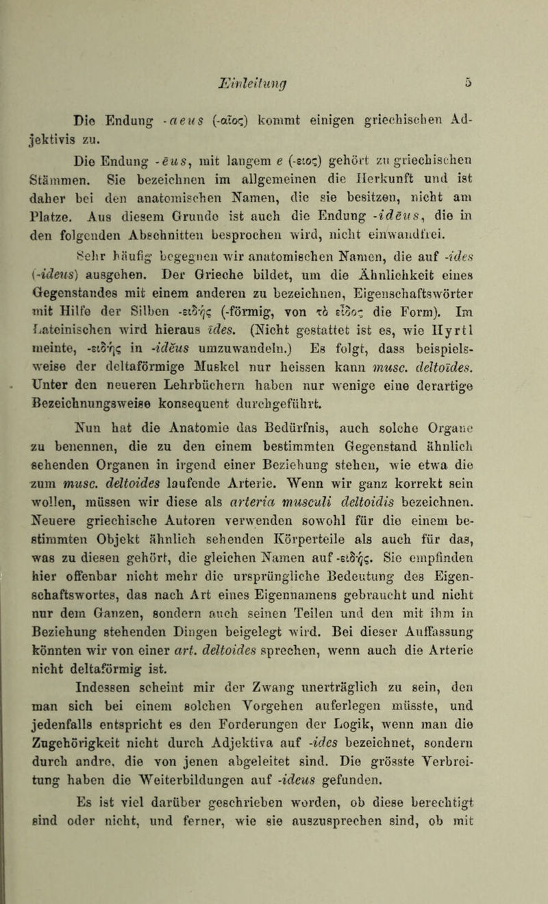 Ivirilelfung 0 Dio Endung -aeus (-aicx:) kommt einigen grieehischen Ad- jektivis zu. Dio Endung -ews, mit langem e ( sto;:) gehört zu griechischen Stämmen. Sie bezeichnen im allgemeinen die Herkunft und ist daher bei den anatomischen Namen, die sie besitzen, nicht am Platze. Aus diesem Grunde ist auch die Endung -idcits^ dio in den folgenden Abschnitten besprochen wird, nicht einwandfrei. JSehr häufig begegnen wdr anatomischen Namen, die auf -ides i-ideus) ausgehen. Der Grieche bildet, um die Ähnlichkeit eines Gegenstandes mit einem anderen zu bezeichnen, Eigenschaftswörter mit Hilfe der Silben (-fönnig, von rb eloo- die Form). Im lateinischen wdrd hieraus ides, (Nicht gestattet ist es, wie llyrtl meinte, -£io% in -ideus umzuw^andeln.) Es folgt, dass beispiels- w'eise der deltaförmige Muskel nur heissen kann musc. deJtoldes. Unter den neueren Lehrbüchern haben nur wenige eine derartige Bezeichnungsweise konsequent durchgefülirt. Nun hat die Anatomie das Bedürfnis, auch solche Organe zu benennen, die zu den einem bestimmten Gegenstand ähnlich sehenden Organen in irgend einer Beziehung stehen, wie etwa die zum musc. ddtoides laufende Arterie. Wenn wir ganz korrekt sein wollen, müssen w’ir diese als arteria musculi deltoidis bezeichnen. Neuere griechische Autoren veiwvenden sow^ohl für dio einem be¬ stimmten Objekt ähnlich sehenden Körperteile als auch für das, was zu diesen gehört, die gleichen Namen auf Sie empfinden hier offenbar nicht mehr dio ursprüngliche Bedeutung des Eigen¬ schaftswortes, das nach Art eines Eigennamens gebraucht und nicht nur dem Ganzen, sondern auch seinen Teilen und den mit ihm in Beziehung stehenden Dingen beigelegt wird. Bei dieser Auffassung könnten wir von einer art. deltoides sprechen, wenn auch die Arterie nicht deltaförmig ist. Indessen scheint mir der Zwang unerträglich zu sein, den man sich bei einem solchen Vorgehen auferlcgen müsste, und jedenfalls entspricht es den Forderungen der Logik, wenn man die Zugehörigkeit nicht durch Adjcktira auf -ides bezeichnet, sondern durch andre, die von jenen abgeleitet sind. Dio grösste Verbrei¬ tung haben dio Weiterbildungen auf -ideus gefunden. Es ist viel darüber geschrieben worden, ob diese berechtigt sind oder nicht, und ferner, wie sie auszusprechen sind, ob mit