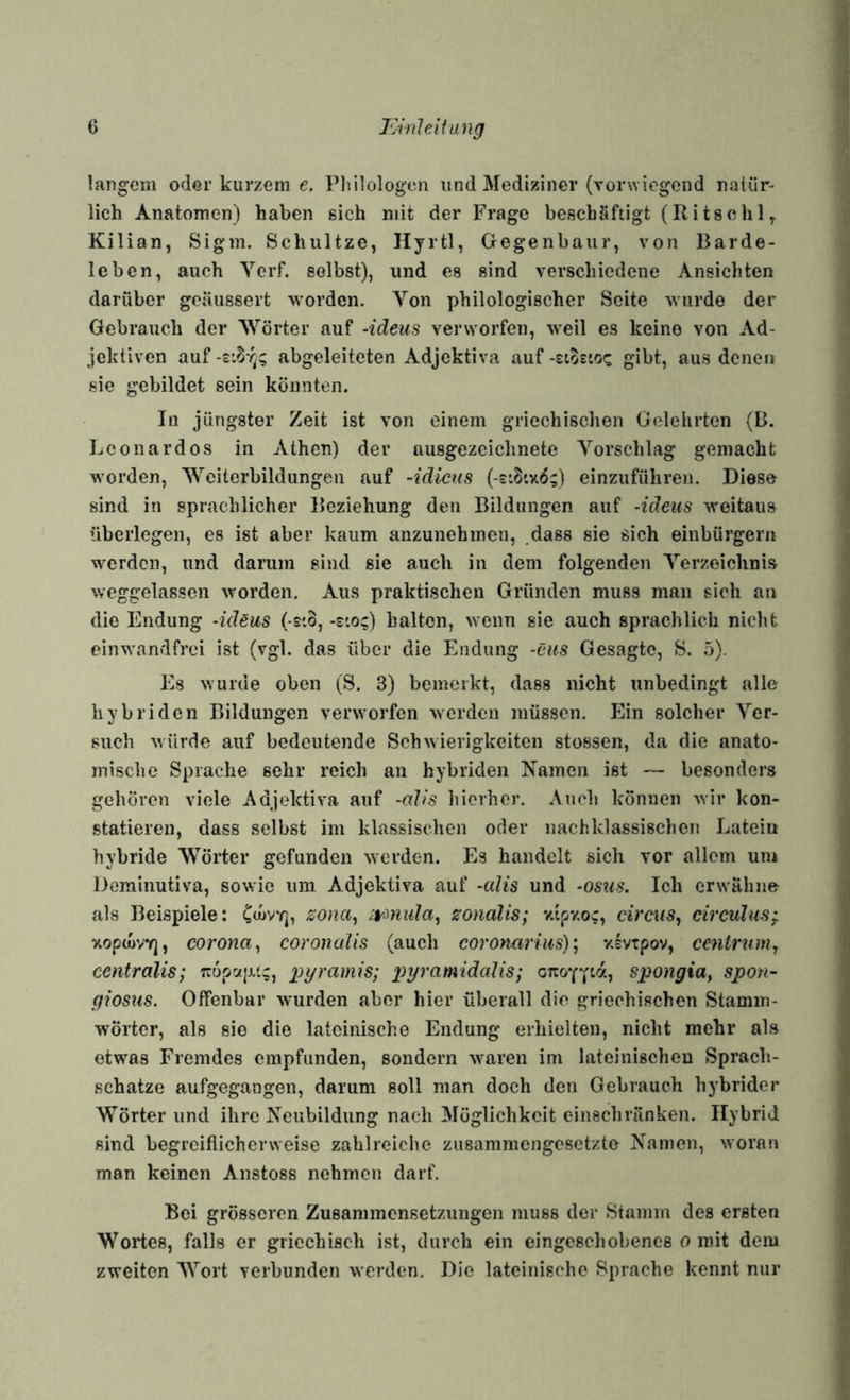 langem oder kurzem e, Plnlologen und Mediziner (Torwiegend natür¬ lich Anatomen) haben sich mit der Frage beschäftigt (Ritschl, Kilian, Sigm. Schnitze, Ilyrtl, Gegenbaur, von Barde¬ leben, auch Verf. selbst), und es sind verschiedene Ansichten darüber geäussert worden. Von philologischer Seite wurde der Gebrauch der Wörter auf -ideus verworfen, weil es keine von Ad¬ jektiven auf abgeleiteten Adjektiva auf -etostoc gibt, aus denen sie gebildet sein könnten. In jüngster Zeit ist von einem griechischen Gelehrten (B. Leonardos in Athen) der ausgezeichnete Vorschlag gemacht worden, Weiterbildungen auf -idiens (-£*.8tx6;) einzuführen. Diese sind in sprachlicher Beziehung den Bildungen auf -ideus weitaus überlegen, es ist aber kaum anzunehmen, dass sie sich einbürgern werden, und darum sind sie auch in dem folgenden Verzeichnis weggelassen worden. Aus praktischen Gründen muss man sich an die Endung -ideus (-eio, -sto?) halten, wenn sie auch sprachlich nicht einwandfrei ist (vgl. das über die Endung -eits Gesagte, S. 5). Es wurde oben (S. 3) bemerkt, dass nicht unbedingt alle hybriden Bildungen verworfen werden müssen. Ein solcher Ver¬ such würde auf bedeutende Schwierigkeiten stossen, da die anato¬ mische Sprache sehr reich an hybriden Kamen ist — besonders gehören viele Adjektiva auf -aJis hierher. Auch können wir kon¬ statieren, dass selbst im klassischen oder nachklassischen Latein hybride Wörter gefunden werden. Es handelt sich vor allem um Derainutiva, sowie um Adjektiva auf -alis und -067(9. Ich erwähne als Beispiele: Cd»vTj, zona^ zonalis; v.ipv.oc, cireus, circulus-j. xoptüVY], corona^ coronalis (auch corotmrius)', vivtpov, centrum^ centralis; Trüpcz|jt,';, pyramis; xyyramidalis; Wongia, spon- giosus. Offenbar wurden aber hier überall die griechischen Stamm- wörtcr, als sie die lateinische Endung erhielten, nicht mehr als etwas Fremdes empfunden, sondern waren im lateinischen Sprach¬ schätze aufgegangen, darum soll man doch den Gebrauch hybrider Wörter und ihre Keubildung nach Möglichkeit einschränken. Hybrid sind begreiflicherweise zahlreiche ziisammcngesetzto Kamen, woran man keinen Anstoss nehmen darf. Bei grösseren Zusammensetzungen muss der Stamm des ersten Wortes, falls er griechisch ist, durch ein eingeschebenes o mit dem zweiten Wort verbunden werden. Die lateinische Sprache kennt nur