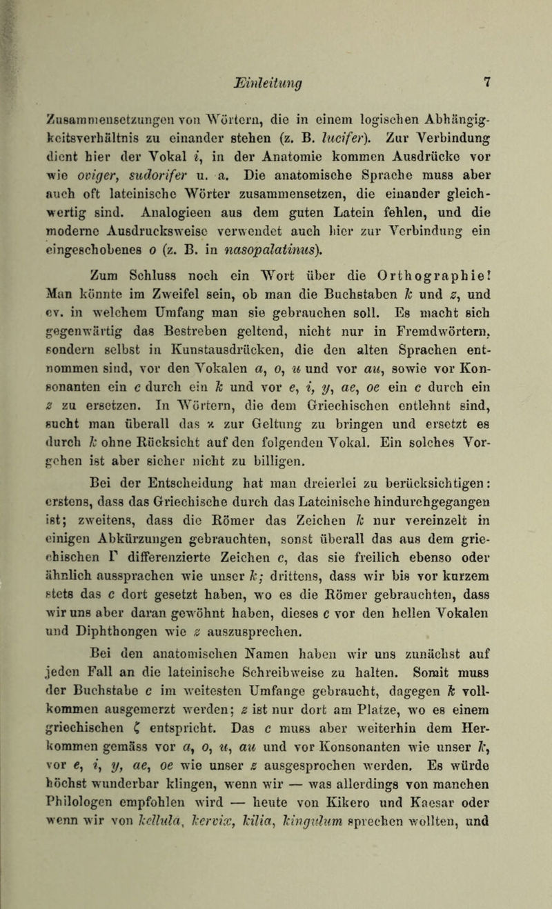 Zusainnieiisctzungoii von Wörtern, die in einem logischen AbhHngig- kcitsverhältnis zu einander stehen (z. B. ludfer). Zur Verbindung dient hier der Vokal in der Anatomie kommen Ausdrücke vor wie oviger, sudorifer u. a. Die anatomische Sprache muss aber auch oft lateinische Wörter zusammensetzen, die einander gleich¬ wertig sind. Analogieen aus dem guten Latein fehlen, und die moderne Ausdrucksweise verwendet auch liier zur Verbindung ein cingeschebenes o (z. B. in nasopolatimis). Zum Schluss noch ein Wort über die Orthographie! Man könnte im Zweifel sein, ob man die Buchstaben Je und und ev. in welchem Umfang man sie gebrauchen soll. Es macht sich gegenwärtig das Bestreben geltend, nicht nur in Fremdwörtern, sondern selbst in Kunstausdrücken, die den alten Sprachen ent¬ nommen sind, vor den Vokalen a, o, ii und vor ai«, sowie vor Kon¬ sonanten ein c durch ein Ic und vor e, i, oe ein c durch ein z zu ersetzen. In Wörtern, die dem Griechischen entlehnt sind, sucht mau überall das v. zur Geltung zu bringen und ersetzt es «lurch Je ohne Rücksicht auf den folgenden Vokal. Ein solches Vor¬ gehen ist aber sicher nicht zu billigen. Bei der Entscheidung hat man dreierlei zu berücksichtigen: erstens, dass das Griechische durch das Lateinische hindurchgegangen ist; zweitens, dass die Römer das Zeichen Je nur vereinzelt in einigen Abkürzungen gebrauchten, sonst überall das aus dem grie¬ chischen r differenzierte Zeichen c, das sie freilich ebenso oder ähnlich aussprachen wie unser Je; drittens, dass wir bis vor kurzem stets das c dort gesetzt haben, wo es die Römer gebrauchten, dass wir uns aber daran gewöhnt haben, dieses c vor den hellen Vokalen und Diphthongen wie 0 auszusprechen. Bei den anatomischen Namen haben wdr uns zunächst auf jeden Fall an die lateinische Schreibw'eise zu halten. Somit muss der Buchstabe c im weitesten Umfange gebraucht, dagegen Je voll¬ kommen ausgenierzt w^erden; z ist nur dort am Platze, w^o es einem griechischen C entspricht. Das c muss aber \veiterhin dem Her¬ kommen gemäss vor 0, 0, «f, au und vor Konsonanten wie unser /r, vor «, ?, y, «e, oe wie unser z ausgesprochen werden. Es würde höchst wunderbar klingen, wenn wir — was allerdings von manchen Philologen empfohlen wird — heute von Kikero und Kaesar oder wenn wir von IceUida, leerdx, Icilia, leingulum sprechen wollten, und