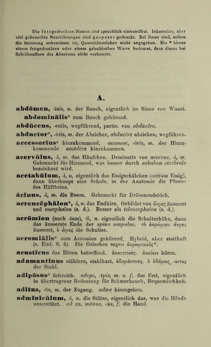 Die fe ttgedrucktcn Namen sind sprachlich einwandfrei. Inkorrekte, aber viel gebrauchte Bezeichnungen sind gesperrt gedruckt. Bei ihnen sind, sofern die Betonung unbestimmt ist, Quantitätszeichen nicht angegeben. Ein ♦ hinter einem fettgedruckten oder einem griechischen Worte bedeutet, dass dieses bei Schriftstellern des Altertums nicht vorkommt. A. abdönien, -inis, n. der Bauch, eigentlich im Sinne von Wanst, abdominalis'^ zum Bauch gehörend. abdücens, -entis, wegführend, partic. von ahdüeSre. abdnetor'^, -öris, m. der Abzieher, dbductre abziehen, wegführen. acccssoriiis* hinzukommend, accessor^ -öris, m. der Hinzu¬ kommende. aceödere hinzukommeii. acervüllis, -i, in. das Häufchen. Deminutiv von acerims, -i, m. Gebraucht für Hirnsand, was besser durch sabuhun cerebrale bezeichnet wird. acotabulnin, -i, n. eigentlich das Essigschälchen {acetum Essig), dann überhaupt eine Schale, in der Anatomie die Pfanne des Hüftbeins. aclnni^, -i, m. die Beere. Gebraucht für Drüsenendstück. acrencephalon*, -i, n. das Endhirn. Gebildet von av.poc äusserst und encephalon (s. d.). Besser als telencephalon (s. d.). acrömion (auch -mm), -li, n. eigentlich die Schulterhöhe, dann das äusserste Ende der spina scapidae. 'cb (5cv.p(üp.tov. äv.po^ äusserst, o a)|j.O(; die Schulter. aoromiälis'^* zum Acromion gehörend. Hybrid, aber statthaft (s. Einl. S. 6). Die Griechen sagen ay.pü>j.uav.ö<;*. acnstiCTii^ das Hören betreffend. b.v.ooav.v.oQ. b.v.o6stv hören. adamaiitino^ stählern, stahlhart, ft^apavitvoi;. 6 -avto:; der Stahl. adipösa^'^'' fettreich, adeps, -Ipis, m. u. f. das Fett, eigentlich in übertragener Bedeutung für Sclimerbauch, Bequemlichkeit. aditns, -üs, m. der Zugang, adlre hinzugeheu. nd minieulniu, -i, n. die Stütze, eigentlich das, was die Hände unterstützt, ad zu, mänus, -üs, f. die Hand.