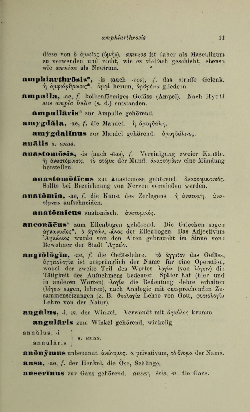 diese von 6 a|'-.VcIo' ciin}ilos ist daher als Masculinuni zu verwenden und nicht, wie es vieltach geschieht, ebenso wie amnion als Neutrum. * auipliiarthröisiA*, -is (auch -ßos), /'. das straffe Gelenk, •rj herum, ÄpOpös-.v gliedern niupiiila, -ac, f. kolbenförmiges Gefäss (Ampel). Nach Hyrtl aus ampla biilla (a. d.) entstanden. ainpiillävits'^ zur Ampulle gehörend. aiiiygfldla, -ae, f, die Mandel. äjxoYBaXv]. aill^^g^clalinn^ zur Mandel gehörend. a;i.UYO«^'^vo;. aiiäli^ 8. anm. aua»tomö$iis(, -is (auch -öos), f. Vereinigung zweier Kanäle. 7) ÄvaoxöpKJuat^. tö ox'^jj.a der Mund. avaGXop.o's'.v eine Mündung hersteilen. aiiaf^ioiiiöticilH zur Anasto)nose gehörend. avaoTop.üJTiz6^. Sollte bei Bezeichnung von Nerven vermieden werden. anatöulisi, -ae, f. die Kunst de.s Zerlegens, ’q avaxop/f]. äva- x£;mtv aufschneiden. anatöniicn^ anatomisch. avaxop.’y.6?. aneoiiäeilH’'^ zum Ellenbogen gehörend. Die Griechen sagen aYxcuv'aiOi;*. 1 ^yzcuv, -divoi; der Elienbogen. Das Adjectivum V\Yxa)vio<; wurde von den Alten gebraucht im Sinne von: Bcvvohnci’ der Stadt ’AYv.d)v. angiölög:ia, -ae, f. die Gefässlchre. xo «YY^iov das Gefäss, ay(s’.rAo-(iv. ist ursprünglich der Name für eine Operation, wobei der zweite Teil des Wortes -hoYb/. (von Xsy^iv) die Tätigkeit des Aufnehmens bedeutet Später hat (hier und in anderen Worten) -XoYia die Bedeutung -lehre erhalten tXsYsiv sagen, lehren), nach Analogie mit entsprechenden Zu¬ sammensetzungen (z. B. ^sohoY^a Kehre von Gott, cpostoXoYiv. Lehre von der Natur). angulns, -i, m. der Winkel. Verwandt mit öi.'(Y,{>Xrj<; krumm, angularis zum Winkel gehörend, winkelig. annülus, -i ] ) 8, anus. a n n u 1 ä r i 8 j anönynini^ unbenannt, avwvujxoc. a privativum, x6 Övop.a der Name. an^^a, -ae, f. der Henkel, die Öse, Schlinge. nnnorinn^ zur Gans gehörend. anse}q -^ris^ m. die Gams.