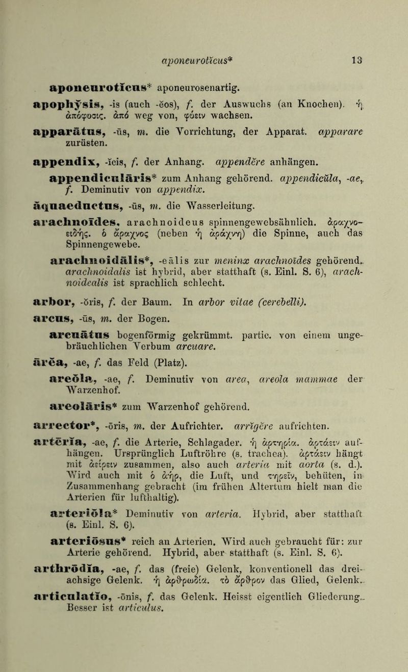 apoiiearoticnt«* aponeuroscnartig. apophysi^i, -is (auch -Sos), f. der Auswuchs (an Knochen). 4] a;i6cpooi<:. dt.Tz6 weg von, (pusiv wachsen. apparätns, -üs, m. die Vorrichtung, der Apparat, apparare zurüsten. appendix, -icis, f. der Anhang, appendere anhängen. appendienläris^ zum Anhang gehörend, appendicula^ -ae^ f. Deminutiv von apptndix. aqnacdaotois, -üs, m. die Wasserleitung. arachnoides« arachnoideus spinnengewebsähnlich, dpay^vo- eiS^. 6 apa^vo? (neben •?] apaywj) die Spinne, auch das Spinnengewebe. aracliuoidälis*, -eälis zur meninx aracJmoldes gehörend.. arachnoidalis ist hybrid, aber statthaft (s. Einl. S. 6), arach- noidealis ist sprachlich schlecht. arbor, -öris, f. der Baum. In arhor vitae (cerehelli). arcus, -üs, m. der Bogen. arcnätns bogenförmig gekrümmt, partio. von einem unge¬ bräuchlichen Verbum arcuare. ärea, -ae, f. das Feld (Platz). areöla, -ao, f. Deminutiv von «m/, cireola mammae der Warzenhof. areoläris* zum Warzenhof gehörend. arrector*, -öris, m. der Aufrichter, arrtgcre aufrichten. artcria, -ae, f. die Arterie, Schlagader. •?] &pxYjpia. ö-ptastv auf¬ hängen. Ursprünglich Luftröhre (s. trachea). apidsiv hängt mit dfipeiv zusammen, also auch arieria mit aorta (s. d.). Vfird auch mit 6 d-rjp, die Luft, und 'C'r]p£iv, behüten, in Zusammenhang gebracht (im frühen Altertum hielt man die Arterien für lufthaltig). arteriöla* Deminutiv von arteria. Ilybrid, aber statthaft (s. Einl. S. G). artcriösns* reich an Arterien. Wird auch gebraucht für: zur Arterie gehörend. Hybrid, aber statthaft (s. Einl. S. 6). arthrödia, -ae, f. das (freie) Gelenk, konventionell das drei¬ achsige Gelenk, 'rj dpO-pdioic«. tö dpS-pov das Glied, Gelenk.. nrticnlatio, -önis, f. das Gelenk. Heisst eigentlich Gliederung.. Besser ist articulus.