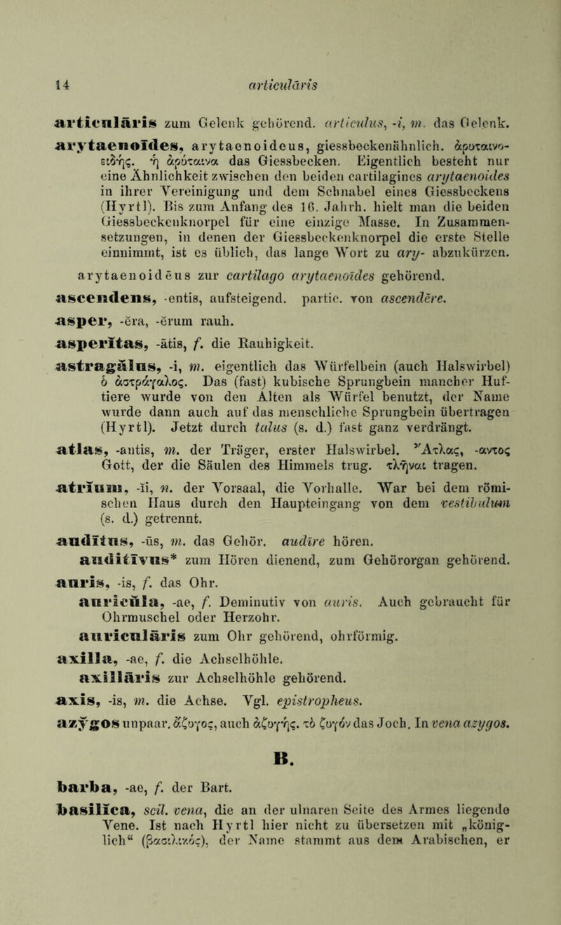 4 artmiläris artienläriH zum Gelenk gehörend. articuJus^ -i, m. das Gelenk. ■arytaenoldes, arytaenoidous, giessbeckenühnlich. ^tpotaivo- *1) äputaiva das Gicssbecken. Eigentlich besteht nur eine Ähnlichkeit zwischen den beiden cartilagincs cmjtaenoides in ihrer V’'ereinigung und dem >Schmibel eines Giessbeckens (Ilyrtl). Bis zum Anfang des 10. Jahrh. hielt man die beiden (iiessbeckcnknorpel für eine einzige Masse. In Zusammen¬ setzungen, in denen der Giessbcekenknorpel die erste Stelle cinnimint, ist cs üblich, das lange Wort zu ary- abziikürzcn. arytaenoideiis zur cartilago arytaenoides gehörend. Hscenfleiii^i, -entis, aufsteigend, partic. Ton ascenderc. 4isper, -era, -erum rauh, a^peritais, -ätis, f, die Rauhigkeit. atstrag:alais, -i, »?. eigentlich das Würfelbein (auch Halswirbel) b bioxpayoiXog. Das (fast) kubische Sprungbein mancher Huf¬ tiere wurde von den Alten als Würfel benutzt, der Name wurde dann auch auf das menschliche Sprungbein übertragen (Hyrtl). Jetzt durch talus (s. d.) fast ganz verdrängt. atlai^, -antis, 7n, der Träger, erster Halswirbel. ’'A'c).ac, -avxo<; Gott, der die Säulen des Himmels trug. xX^vai tragen. atriiiiia, -ii, n. der Yorsaal, die Yorhalle. War bei dem römi¬ schen Haus durch den Haupteingang von dem vestihidwn (s. d.) getrennt. aficlita.s, -üs, 7)1. das Gehör, audlre hören. awditivus* zum Hören dienend, zum Gehörorgan gehörend, aaris, -is, f. das Ohr. aiii'ieftla, -ae, f. Deminutiv von auris. Auch gebraucht für Ohrmuschel oder Herzohr. auriciiläriis zum Ohr gehörend, ohrförmig, axiila, -ae, f. die Achselhöhle. axllläri^ zur Achselhöhle gehörend, axis, -is, 7)1. die Achse. Ygl. epistropheus. azygOS unpaar. ^'C^yoc, auch xb ^och. In voia azygos, B. barba, -ae, f. der Bart. ba^^ilica, scU. voia^ die an der ulnaren Seite des Armes liegende A''ene. Ist nach Hyrtl hier nicht zu übersetzen mit „könig¬ lich“ (ßcfcO.tv.oc), der Name stammt aus dem Arabischen, er