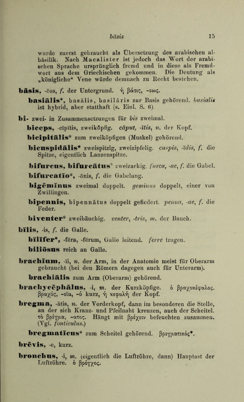 wurde zuerst gebraucht als Übersetzung des arabisoheu al- bäsillk. Nach Mucalister ist jedoch das Wort der arabi¬ schen Sprache ursprünglich fremd und in diese als Fremd¬ wort aus dem Griechischen gekommen. Die Deutung' als „königliehe“ Vene würde demnach zu liecht bestehen, -ßos, f. der Untergrund, yj ßaotc, -sw?. basKiälis*, basälis, basiläris zur Basis gehörend. hasiaUs ist hybrid, aber statthaft (s. Einl. S. (i). bi- zwei- in Zusammensetzungen für bis zweimal. bicep$4, -cipitis, zweiköpfig, cäput, -Uis, n. der Kopf. bicipitälis* zum zweiköpfigen (Muskel) gehörend. bicnsplclälis* zweispitzig, zweizipfelig. cuspis^ -idis, f. die Spitze, eigentlich Lanzenspitze. bifurens, bifurcätiis’^ zweizackig, furca, -«e, f. die Gabel. bifureatio*, -önis, f. die Gabelung. bi^eniiiiiiH zweimal doppelt, geminus doppelt, einer von Zwillingen. bipeilllis, bipennütus doppelt gefiedert, pemia, -cic^ f. die Feder. biventer* zweibauchig, oenter^ 4riSy m. der Bauch. bilii§(, -is, f. die Galle. bflifer*, -fera, -ferum, Galle leitend, ferre tragen. biliösns reich an Galle. braehiniii, -ii, n. der Arm, in der Anatomie meist für Oberarm gebraucht (bei den Römern dagegen auch für ünlerann). brachiäÜN zum Arm (Oberarm) gehörend. braeliycepliülns. -i, m. der Kurzköpfige. 6 ßpayox^aXo?. ßpax,ü!:, -sia, -6 kurz, *?] xecpaXYi der Kopf. bregiiia, -ätis, n. der Vorderkopf, dann im besonderen die Steile, an der sich Kranz- und Pfeilnaht kreuzen, auch der Scheitel. TO ßp£Yp.a, -atoc. Hängt mit ßpsyeiv befeuchten zusammen. (Vgl. fonticiilus.) bregiiiaticns* zum Scheitel gehörend. ßpsYlJt-atixo?*. br^vis, -e, kurz. broiiclms, -i, m. (eigentlich die Luftröhre, dann) Hauptast der liiiftröhre. h ßpopyo?.