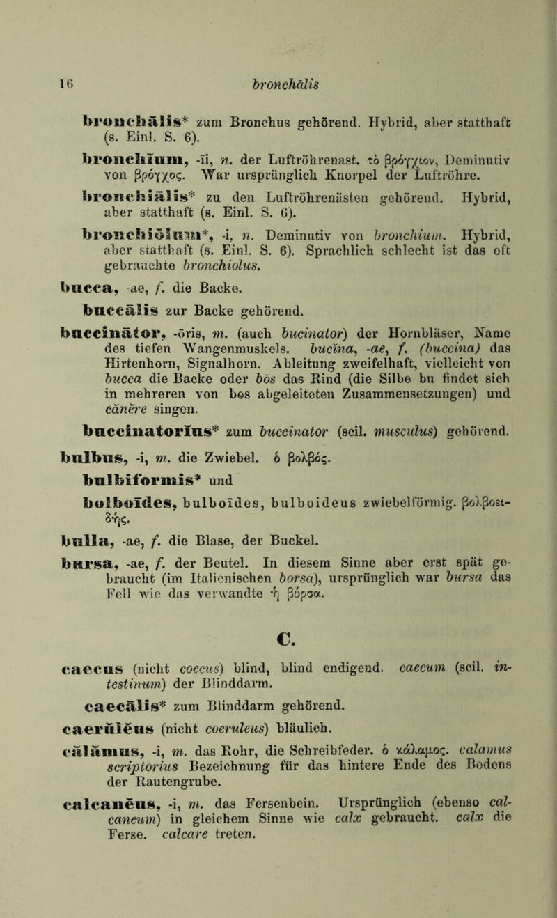 IG hronehälis Ul'Oueliäli^* zum Bronchus gehörend. Hybrid, aber statthaft; (s. Einl. S. 6). broiiclfiinm, -li, n. der Luftrohrenast. zb Deminutiv von ^rjo'(yo<;. War ursprünglich Knorpel der Luftröhre. broisehsälis* zu den Luftröhrenüsten gehörend. Hybrid, aber statthaft (s. Einl. S. G). broisc!»iölill*i% -i, n. Deminutiv von hronchium. Hybrid, aber statthaft (s. Einl, S. 6). Sprachlich schlecht ist das oft gebrauch te brmichiolus. (»ticca, ae, die Backe. baeeälii^ zur Backe gehörend. baccinätor, -öris, wi. (auch bucinaior) der Hornbläser, Käme des tiefen Wangenmuskels. bucina^ -ae, f. (buccina) das Hirtenhorn, Signalhorn. Ableitung zweifelhaft, vielleicht von biicca die Backe oder bös das Rind (die Silbe bii findet sich in mehreren von bos abgeleiteten Zusammensetzungen) und cänere singen. baceiiiatorin^’^' zum buecinator (seil, musculus) gehörend. bulbus, -i, m. die Zwiebel, b ßoXßoi;. bnlbiformiis* und bulboides, bulboides, bulboideus zwiebelförmig. ßoXßost- 8%. bulia, -ae, f. die Blase, der Buckel. biirisa, -ae, f. der Beutel. In diesem Sinne aber erst spät ge¬ braucht (im Italienischen 6orsa), ursprünglich war bursa das Fell wie das verwandte *f] ßof-oa. c. caecus (nicht coecics) blind, blind endigend, caecum (seil, in- testinmn) der Blinddarm. caecälis* zum Blinddarm gehörend, caerülens (nicht coeruleus) bläulich. (*alumu!$, -i, m, das Rohr, die Schreibfeder. 6 v-aXap-oc. Calamus scriptorius Bezeichnung für das hintere Ende des Bodens der Rautengrubc. calcaiieuf!(, -i, m. das Fersenbein. Ursprünglich (ebenso cal- caneum) in gleichem Sinne wie calx gebraucht, calx die Ferse, calcare treten.