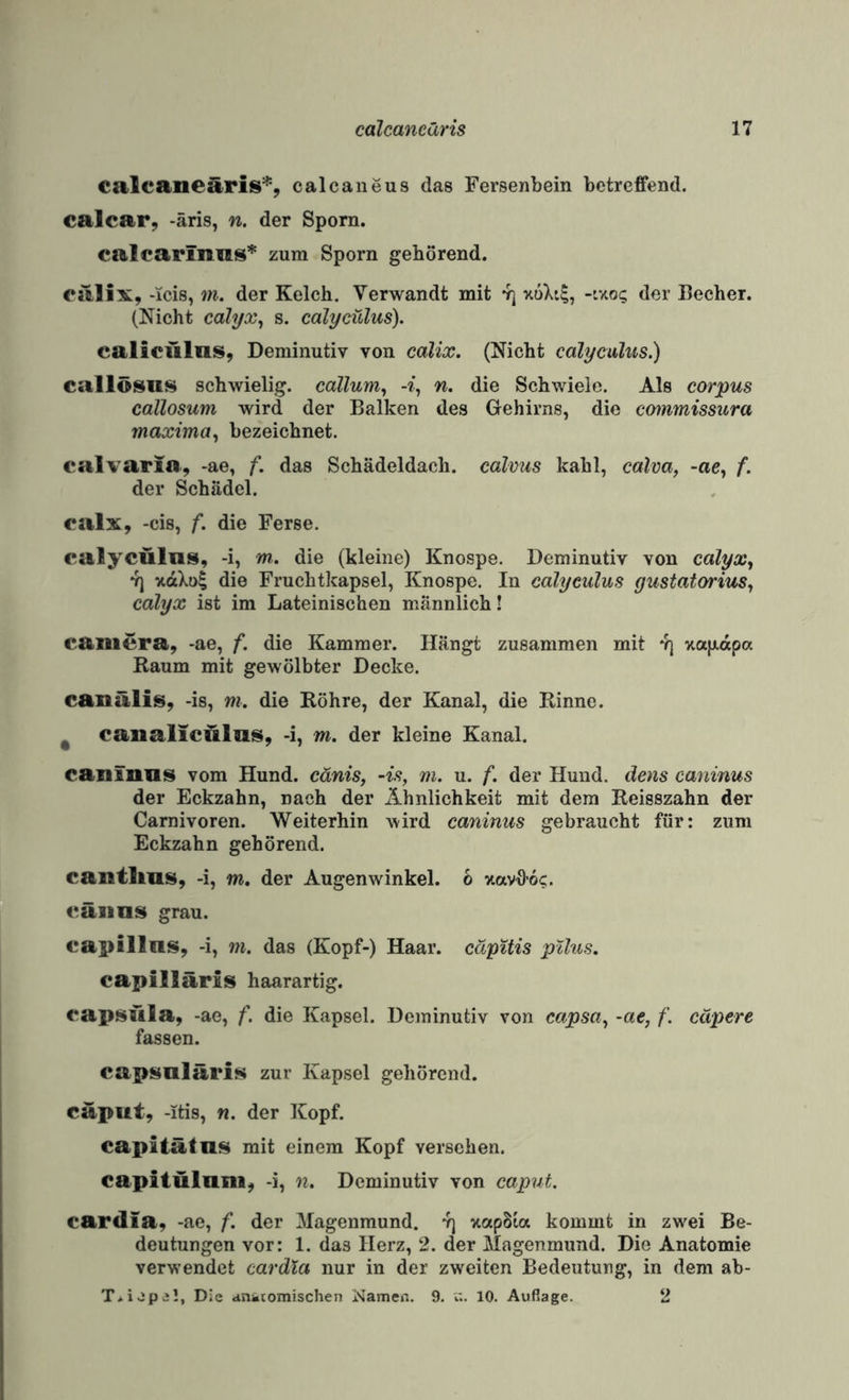 ealcaneäris% calcaneus das Fersenbein betreffend. calcar, -äris, n. der Sporn. calcarinas* zum Sporn gehörend. ealix, -icis, m. der Kelch, Verwandt mit ^ xuXi?, -ixo; der Becher. (Nicht calyx^ s. calycülus). calicülns, Deminutiv von calix. (Nicht calyculus.) callösiK^ schwielig, cdllum^ n. die Schwiele. Als corpus callosum wird der Balken des Gehirns, die cmnmissura maxima^ bezeichnet. calvaria, -ae, f. das Schädeldach, calvus kahl, calva, -ae, f. der Schädel. ealx, -cis, f. die Ferse. calycülus, -i, m. die (kleine) Knospe. Deminutiv von calyx^ 7) xdXol die Fruchtkapsel, Knospe. In calyculus gustatorius, calyx ist im Lateinischen männlich! Camera, -ae, f. die Kammer. Hängt zusammen mit y) vtapdpa Raum mit gewölbter Decke. canälis, -is, m. die Röhre, der Kanal, die Rinne. ^ canalicülas, -i, m. der kleine Kanal. caniniis vom Hund, cänis, -is, m. u. f. der Hund, dens caninus der Eckzahn, nach der Ähnlichkeit mit dem Reisszahn der Carnivoren. Weiterhin wird caninus gebraucht für: zum Eckzahn gehörend. cantlms, -i, m. der Augenwinkel. 6 xavffoc. cäiins grau. capillns, -i, m. das (Kopf-) Haar, capitis ptlus. capillärls haarartig. capsüla, -ae, f. die Kapsel. Deminutiv von capsa, -ae, f. eäpere fassen. capsnläris zur Kapsel gehörend. capiit, -itis, n. der Kopf. capitätns mit einem Kopf versehen, capitülani, -i, n. Deminutiv von caput. cardia, -ae, f. der Magenmund, y] xapSia kommt in zwei Be¬ deutungen vor: 1. das Herz, 2. der Magenmund. Die Anatomie verwendet cardia nur in der zweiten Bedeutung, in dem ab- T*i.jpa!, Die «mktomischen Nameii. 9. ci. 10. Auflage. 2