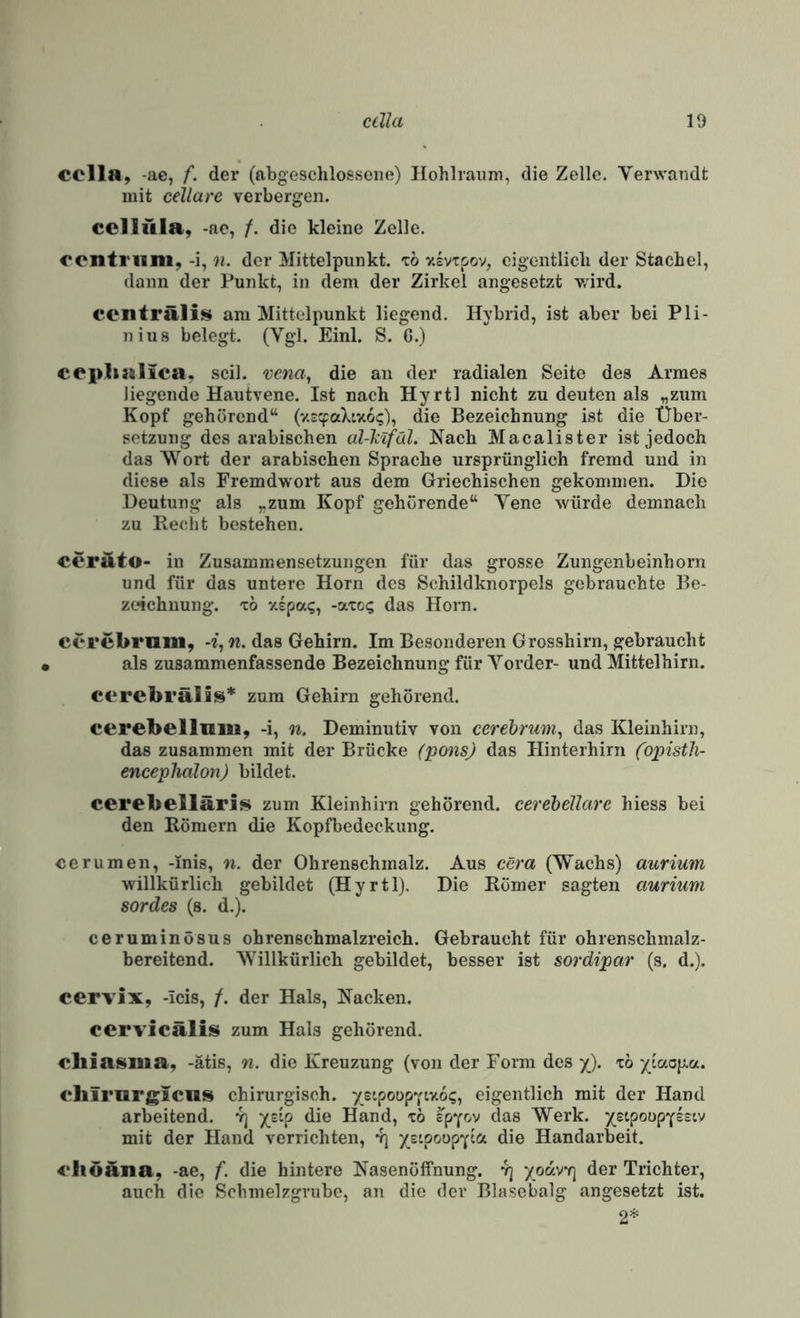 cclla, -ae, f. der (abgeschlossene) Ilohlraum, die Zelle. Verwandt mit cellare verbergen. CCHüla, -ae, /. die kleine Zelle. centi'uni, -i, n. der Mittelpunkt, tö vivxpov, eigentlich der Stachel, dann der Punkt, in dem der Zirkel angesetzt wird. centräli^ am Mittelpunkt liegend. Hybrid, ist aber bei Pli- niu8 belegt. (Vgl. Einl. S. G.) eeplialica^ seil, vena, die an der radialen Seite des Armes liegende Hautvene. Ist nach Hyrtl nicht zu deuten als „zum Kopf gehörend“ (v.scpaXtxo?), die Bezeichnung ist die Über¬ setzung des arabischen al-hlfäl. Hach Macalister ist jedoch das Wort der arabischen Sprache ursprünglich fremd und in diese als Fremdwort aus dem Griechischen gekommen. Die Deutung als „zum Kopf gehörende“ Vene würde demnach zu Recht bestehen. cerÄto- in Zusammensetzungen für das grosse Zungenbeinhorn und für das untere Horn des Schildknorpels gebrauchte Be¬ zeichnung. TO '/.Spa?, -aTo? das Horn. cerebrum, -i, n. das Gehirn. Im Besonderen Grosshirn, gebraucht als zusammenfassende Bezeichnung für Vorder- und Mittelhirn. cerebi’älis* zum Gehirn gehörend. cerebellmu, -i, n. Deminutiv von cerebrum^ das Kleinhirn, das zusammen mit der Brücke (ponsj das Hinterhirn (opistli- encephalon) bildet. cerebelläris zum Kleinhirn gehörend, cerebellare hiess bei den Römern die Kopfbedeckung. cerumen, -mis, n. der Ohrenschmalz. Aus cera (Wachs) aurium willkürlich gebildet (Hyrtl). Die Römer sagten aurium sordes (s. d.). ceruminösus ohrenschmalzreich. Gebraucht für ohrenschmalz¬ bereitend. Willkürlich gebildet, besser ist sordipar (s. d.). cervix, -icis, /. der Hals, Hacken. cervicälis zum Hals gehörend. ebiasiiia, -ätis, n. die Kreuzung (von der Form des •/). xö '/(ao|xa. <*hiriirgicns chirurgisch. ystpoupYixo?, eigentlich mit der Hand arbeitend. 4] ytip die Hand, xö Ipy^v das Werk. ysipoopYssiv mit der Hand verrichten, 4] ysipoopYcct die Handarbeit. 4‘liöäna, -ae, f. die hintere Hasenöffnung. 4] yodvf] der Trichter, auch die Schmelzgrube, an die der Blasebalg angesetzt ist. 2^^