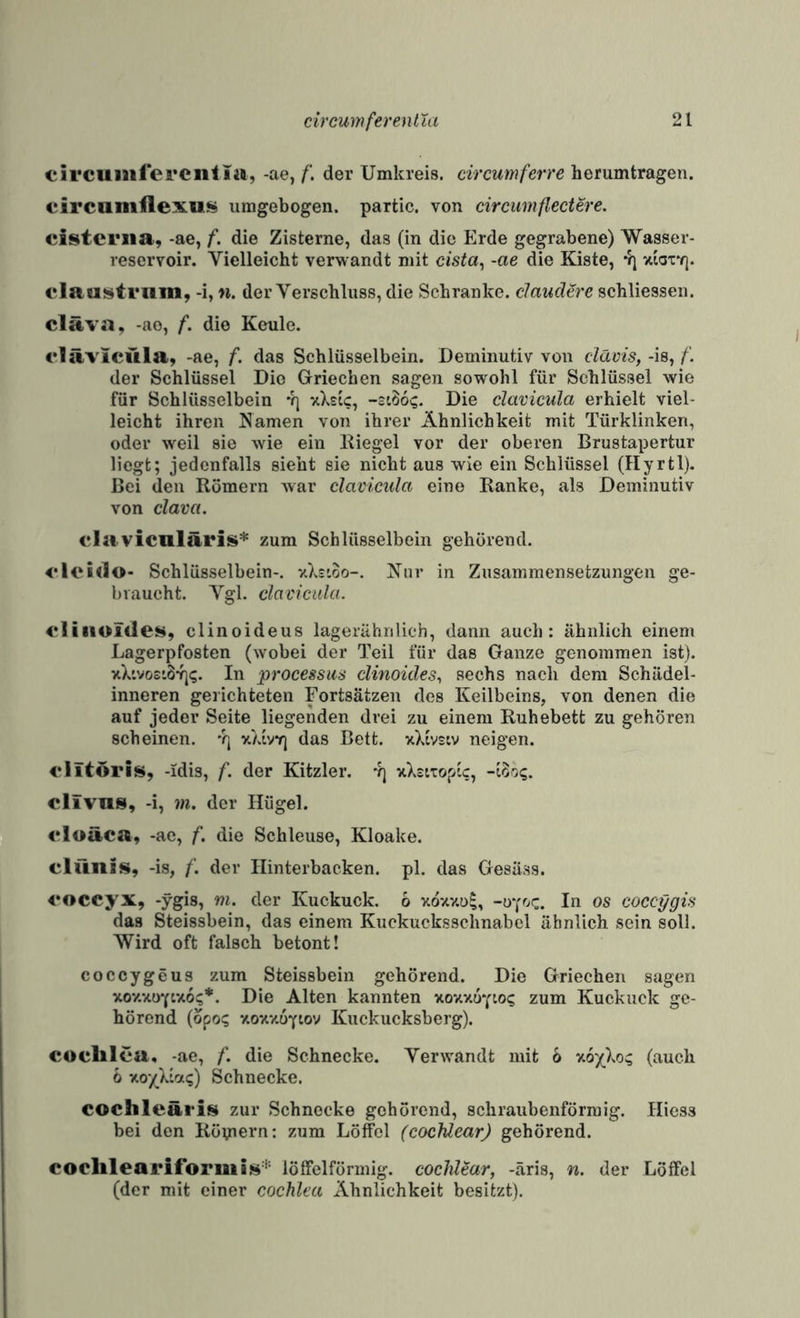 circuiaifei’Ciiii«, -ae, der Umkreis, circumferre herumtragen. eircamflexus umgebogen. partic. von circumflectere. cistcriia, -ae, f. die Zisterne, das (in die Erde gegrabene) Wasser¬ reservoir. Vielleicht verwandt mit cista^ -ae die Kiste, 4] xiox'q. claeistriim, -i, n. der Verschluss, die Schranke. claucUre schliessen. cläva, -ae, f. die Keule. rlävicüla, -ae, f. das Schlüsselbein. Deminutiv von clävis,f. der Schlüssel Die Griechen sagen sowohl für Schlüssel wie für Schlüsselbein 4] yXsic, Die clavieula erhielt viel¬ leicht ihren Namen von ihrer Ähnlichkeit mit Türklinken, oder weil sie wie ein Kiegel vor der oberen Brustapertur liegt; jedenfalls sieht sie nicht aus wie ein Schlüssel (Hyrtl). Bei den Römern war clavieula eine Ranke, als Deminutiv von clava. ela viculäris* zum Schlüsselbein gehörend. elei<lo- Schlüsselbein-. vXzioo-. Nur in Zusammensetzungen ge¬ braucht. Vgl. clavieula. eliiioliles, elinoideus lagerähnlieh, dann auch: ähnlich einem Lagerpfosten (wobei der Teil für das Ganze genommen ist). xX'.vo£*.B4j<;. In processus clinoicles., sechs nach dem Schädel¬ inneren gerichteten Fortsätzen des Keilbeins, von denen die auf jeder Seite liegenden drei zu einem Ruhebett zu gehören scheinen, 'rj y.)iy7j das Bett. xXivsiv neigen. 4‘iitöris, -idis, f. der Kitzler. 4j xXsiTopic, clivns, -i, 7n. der Hügel. €*loäca, -ae, f. die Schleuse, Kloake, clünis, -is, f. der Hinterbacken, pl. das Gesäss. <*occyx, -ygis, m. der Kuckuck. 6 xdxxol, -üy'^c. In os coccygis das Steissbein, das einem Kuckucksschnabel ähnlich sein soll. Wird oft falsch betont! coccygeus zum Steissbein gehörend. Die Griechen sagen xoxxoYtxo?*. Die Alten kannten xoxx6y:o<; zum Kuckuck ge¬ hörend (dpo? xoxxüYiov Kuckucksberg). coelilca, -ae, f. die Schnecke. Verwandt mit 6 xo'/^Xo;; (auch 6 xo/Xiat;) Schnecke. cochleäris zur Schnecke gehörend, schraubenförmig. Hiess bei den Röpiern: zum Löffel (cochlearj gehörend. coclileariformiüi'^' löffelförmig, cochlmr, -äris, n. der Löffel (der mit einer cochlea Ähnlichkeit besitzt).