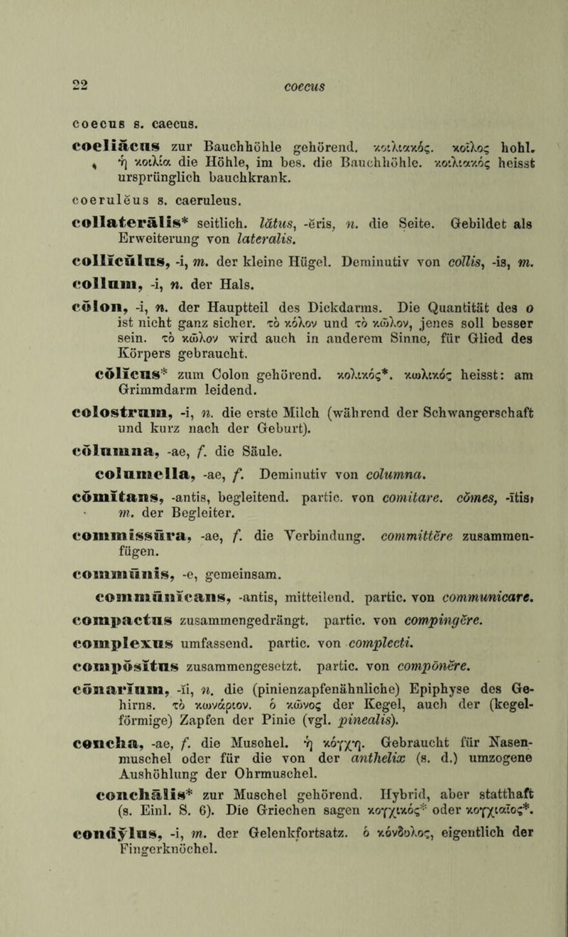 coecus coecus 8. caecus. coeliacus zur Bauchhöhle gehörend. y.otXiav.6?. xotXo:; hohl, ^ 4) y.otXia die Höhle, im bes. die Bauchhöhle. xoiXiay.o^ heisst ursprünglich bauchkrank. coeruleus s. caeruleus. collaterälis* seitlich, lätus^ -eris, n. die Seite. Gebildet als Erweiterung von lateralis. coillcülas, -i, m. der kleine Hügel. Deminutiv von coUis^ -is, m. collniii, -i, n. der Hals. cöloii, -i, n. der Hauptteil des Dickdarms. Die Quantität des o ist nicht ganz sicher, tö v.oXov und x6 v.wXov, jenes soll besser sein, xo xcüXov wird auch in anderem Sinne, für Glied des Körpers gebraucht. cölicus* zum Colon gehörend. v.oXty.6<;*. v.uiKiv.oz heisst: am Grimmdarm leidend. colostraiti, -i, n. die erste Milch (während der Schwangerschaft und kurz nach der Geburt). colnmna, -ae, /*, die Säule. colamella, -ae, f. Deminutiv von columna, cöiiilta>ns, -antis, begleitend, partic. von comitare. cömes, -itis» m, der Begleiter. coinmljssitra, -ae, f. die Verbindung, committcre zusamraen- fügen. commüiiis, -e, gemeinsam. comiiiiiiiicaii^, -antis, mitteilend, partic. von communicare, c.ompactas zusammengedrängt, partic. von compingSre. complexns umfassend, partic. von complecti. compös^Itn!!^ zusammengesetzt, partic. von compöntre. cömarinm, -li, n. die (pinienzapfenähnliche) Epiphyse des Ge¬ hirns. x6 xcDvaptov. 6 xcüvo? der Kegel, auch der (kegel¬ förmige) Zapfen der Pinie (vgl. pinealis). conclia, -ae, f. die Muschel. 4] vt6YX*n- Clebraucht für Kasen- muschel oder für die von der anthelix (s. d.) umzogene Aushöhlung der Ohrmuschel. coiichälis* zur Muschel gehörend. Hybrid, aber statthaft (s. Einl. S. 6). Die Griechen sagen oder xoYXia^o?** coiKlylaü^, -i, m. der Gelenkfortsatz. 6 xovSoXo;:, eigentlich der Fingcrknöchel.