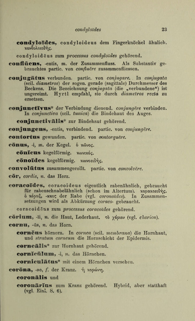 condylofdcs, condyloideus dem Fingerknöchel ähnlich. xovSüXoet8*fj(;. condyloideus zum processus condyloldes gehörend. coiiüdenis, -entis, m. der Zusammenfluss. Als Substantiv ge¬ brauchtes partic. von conflutre zusammenfliessen. eoiijugiltas verbunden, partic. von conjugare. In conjugata (seil, diametros) der sogen, gerade (sagittale) Durchmesser des Beckens. Die Bezeichnung conjugata (die „verbundene“) ist ungereimt. Hyrtl empfahl, sie durch diametros recta zu ersetzen. conjunctivus* der Verbindung dienend, conjungere verbinden. In conjunctiva (seil, tunica) die Bindehaut des Auges. conjnnetivälis* zur Bindehaut gehörend, eonjangeiis^, -entis, verbindend, partic. von cmjungtre. eontortas gewunden, partic. von contorguSre. oönns, -i, m. der Kegel. 6 xwvo;. CÖilicas kegelförmig, xiuvixo?. cönoideis kegelförmig. xcuvosiStj?. convolütns zusammengerollt. partic. von convolv^rc. cör, cordis, n. das Herz. eoracoiclos, coracoideus eigentlich rabenähnlich, gebraucht für rabenschnabelähnlich (schon im Altertum). xopaxoeioYj«;. 6 xopa^, -axoc der Rabe (vgl. coronoides). In Zusammen¬ setzungen wird als Abkürzung coraco- gebraucht. coracoideus zum processus coracoldes gehörend, i'uriiim^ -li, n. die Haut, Lederhaut, xo y(5ptov (vgl. cliorion). coriBU, -üs, n. das Horn. cornens hörnern. In cornea (seil, membrana) die Hornhaut, und Stratum corneum die Hornschicht der Epidermis. corncälis* zur Hornhaut gehörend. cornicülnm, -i, n. das Hörnchen. corniculätus* mit einem Hörnchen versehen, eoröna, -ae, f. der Kranz. *r] xopeurrj. coronälis und COroiiäriiQN zum Kranz gehörend. Hybrid, aber statthaft (vgl. Einl. S. 6).