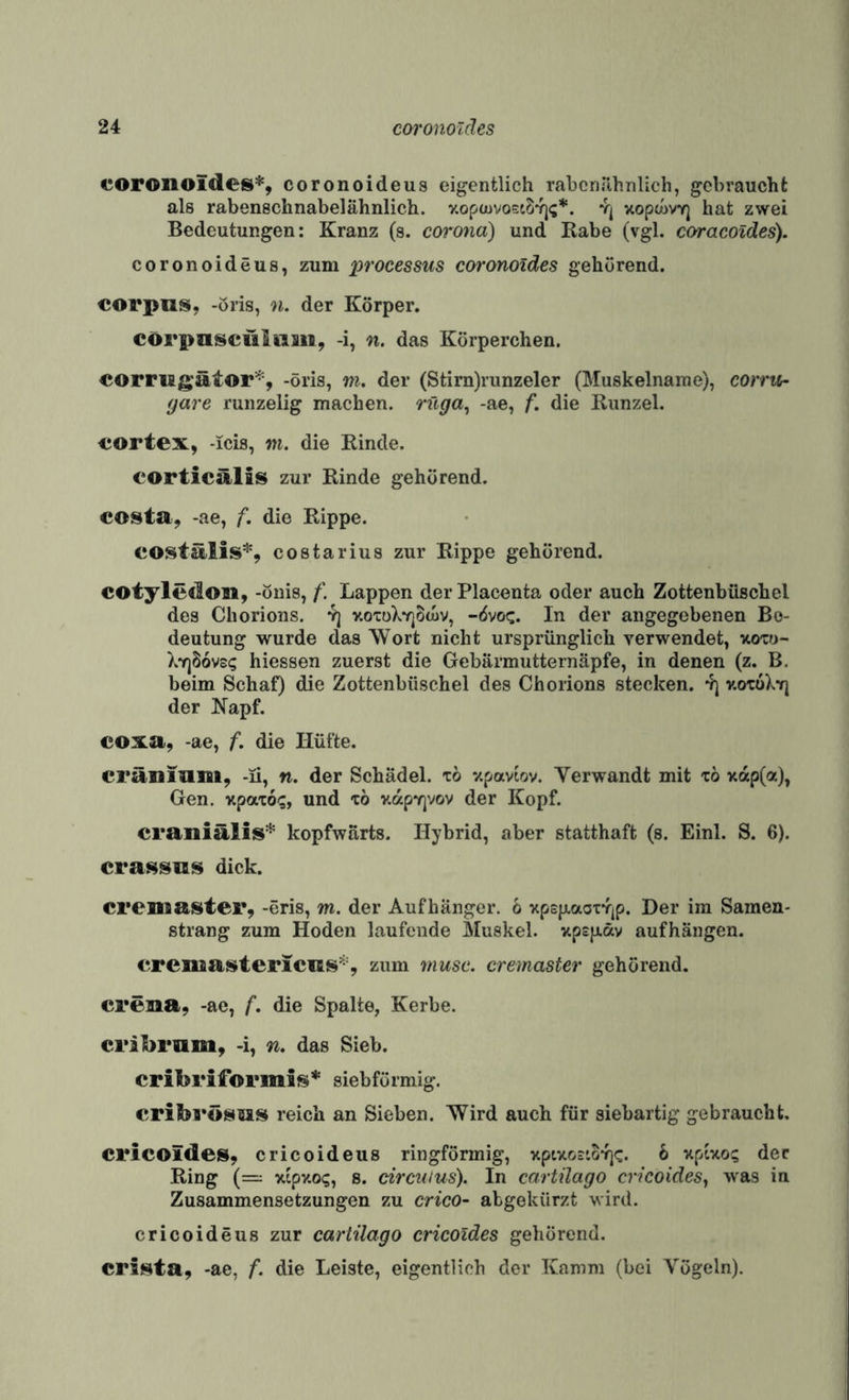 coronoides''^, coronoideus eigentlich rabcnilhnlich, gebraucht als rabenschnabelähnlich. v.opouvostSYj?*. vj xopcovY] hat zwei Bedeutungen: Kranz (s. corona) und Rabe (vgl. coracoides). coronoideus, zum processus coronoiäes gehörend. Corpus, -öris, n. der Körper. corpnscüliim, -i, n. das Körperchen. cormgätor'^, -öris, m. der (Stim)runzeler (Muskelname), eorrtir gare runzelig machen, rftga^ -ae, f. die Runzel. cortex, -icis, w. die Rinde. corticälis zur Rinde gehörend. costa, -ae, f, die Rippe. costälis*, costarius zur Rippe gehörend. cotyledon, -önis, f. Lappen der Placenta oder auch Zottenbüschel des Chorions, yj v.oTüXv]8d>v, -övo«:. In der angegebenen Be¬ deutung wurde das Wort nicht ursprünglich verwendet, now- Xyj86v£(; hiessen zuerst die Cebärmutternäpfe, in denen (z. B. beim Schaf) die Zottenbüschel des Chorions stecken, yj v.oxüXyj der Napf. eoxa, -ae, f. die Hüfte. cräniam, -li, n. der Schädel, tö zpaviov. Verwandt mit xö >cap(a), Gen. xpaxo-;, und xö v.apY]vov der Kopf. craniälis^ kopfwärts. Hybrid, aber statthaft (s. Einl. S. 6). crassas dick. crenaaster, -öris, m. der Aufhänger. 6 xpspLaoxYjp. Der im Samen¬ strang zum Hoden laufende Muskel. upsjJLäv aufhängen. crenaastericas’“-’, zum musc. cremaster gehörend. creaa, -ae, f. die Spalte, Kerbe. cribram, -i, n. das Sieb. cribrifocmls* siebformig. criba*ösas reich an Sieben. Wird auch für siebartig gebraucht. Cl*icoides, cricoideus ringförmig, xptxostoYjc. 6 xpixo? der Ring (=: xipxog, 8. dreuius). In cartilago cricoides, was in Zusammensetzungen zu crico- abgekürzt wird. cricoideus zur cartilago cricoides gehörend. crinta, -ae, f. die Leiste, eigentlich der Kamm (bei Vögeln).