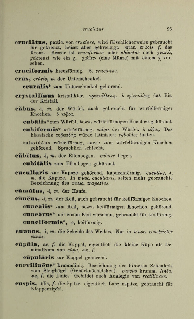 ernciatnsi, partic. von crüciare^ vird fälschlicherweise gebraucht für gekreuzt, heisst aber gekreuzigt, crux^ crücis^ f. das Kreuz. Besser ist cruciformis oder chiastus nach ytaatoi; gekreuzt wie ein y. y/.aCstv (eine Münze) mit einem x ver¬ sehen. crnciformifi^ kreuzförmig. S. cruciatus. ci'üs, crüris^ n. der Unterschenkel. crurälis* zum Unterschenkel gehörend. c^rystalliiims kristallklar. xpocxaXXtvo?. 6 xpoataXXoc das Eis, der Kristall. €ÜI>I1S, -i, m, der Würfel, auch gebraucht für würfelförmiger Knochen, ö v.oßo?. cubälis* zum Würfel, bezw. würfelförmigen Knochen gehörend. Cllbiformis* würfelförmig, cuhim der VS^ürfel. b v.6ßoc. Das klassische ^toßostSvi? würde latinisiert cyhoules lauten. cuboideus würfelförmig, auch: zum würfelförmigen Knochen gehörend. Sprachlich schlecht. eübitns, -i, m. der Ellenbogen, cubare liegen. cabitälis zum Ellenbogen gehörend. cnculltlris zur Kapuze gehörend, kapuzenförmig. cueuUus^ -i, m. die Kapuze. In musc. cucullaris^ selten mehr gebrauchte Bezeichnung des musc. trapeziiis. efiiiiitlns, -i, m. der Haufe. cuiiens, -i, m. der Keil, auch gebraucht für keilförmiger Knochen. cniiealis’^^ zum Keil, bezw. keilförmigen Knochen gehörend. enneätns* mit einem Keil versehen, gebraucht für keilförmig. cnncilbrnils*, -e, keilförmig. eiiiinns, -i, m. die Scheide des Weibes. Nur in mtisc. constrietor cunni. oüpala, -ae, f. die Kuppel, eigentlich die kleine Küpe als De- minutivum von cüpa, -ae, f. cüpuläris zur Kuppel gehörend. cnrvilineos* krummlinig. Bezeichnung des hinteren Schenkels vom Steigbügel (Gehörknöchelchen), curvus krumm, linea, -ae, f. die Linie. Gebildet nach Analogie von rectilineus. Ciitspis, -idis, f. die Spitze, eigentlich Lanzenspitze, gebraucht für Klappenzipfel.