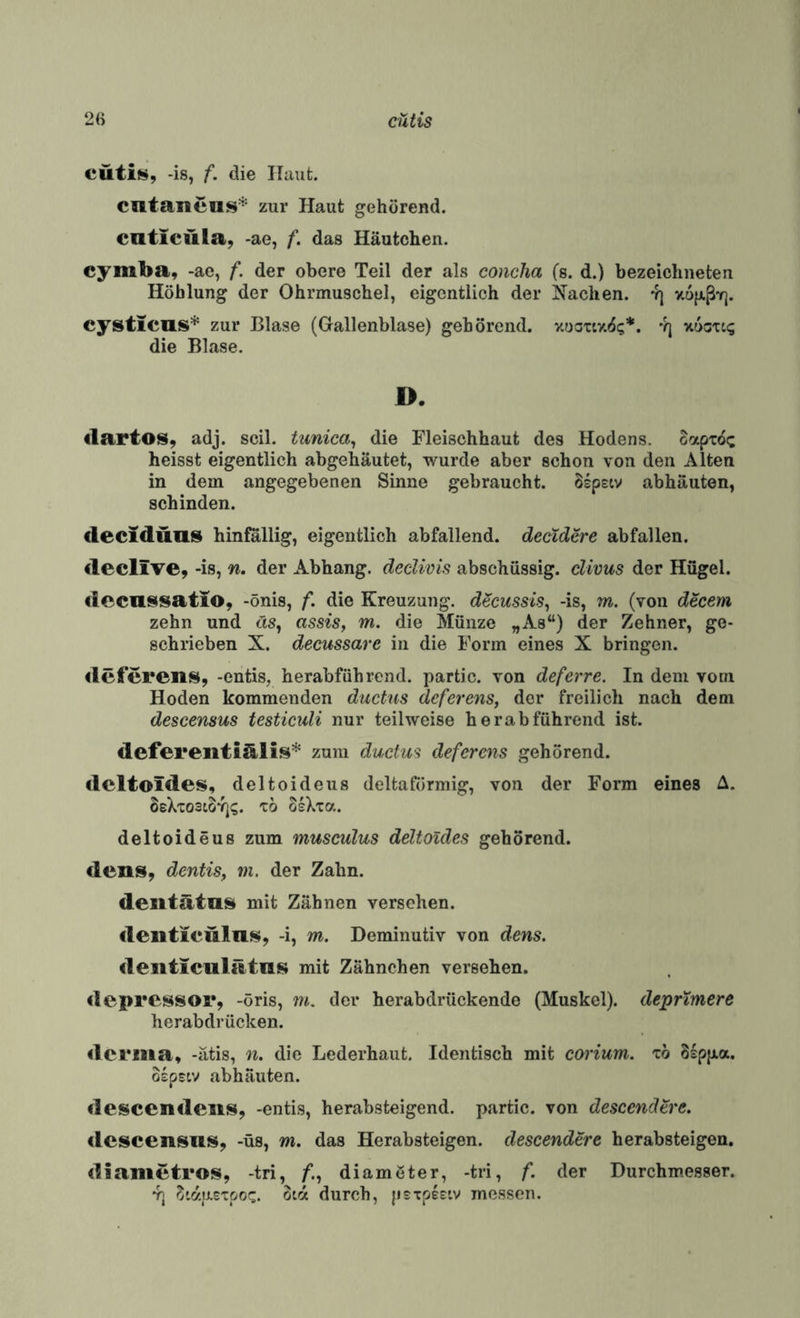 cütiü», -is, f. die Haut. cntaneus* zur Haut gehörend, caticula^ -ae, f. das Häutchen. cymba, -ac, f. der obere Teil der als concJia (s. d.) bezeiclineten Höhlung der Ohrmuschel, eigentlich der Aachen. 4) v.ofjiß'f]. cysticus* zur Blase (Gallenblase) gehörend. v.ootcv.<5<;*. 'q xucxti; die Blase. D. dartos, adj. seil, tunica^ die Fleischhaut des Hodens, oapx^t; heisst eigentlich abgehäutet, wurde aber schon von den Alten in dem angegebenen Sinne gebraucht. Sspstv abhäuten, schinden. deciddas hinfällig, eigentlich abfallend, deetdere abfallen. declive, -is, n. der Abhang. decUvis abschüssig, clivus der Hügel. dccnssatio, -önis, f. die Kreuzung, decussis^ -is, m. (von decem zehn und cis, assis, m. die Münze „As“) der Zehner, ge¬ schrieben X. decussare in die Form eines X bringen. deferens, -entis, herabführend. partic. von deferre. In dem vom Hoden kommenden ductus deferens, der freilich nach dem descensus testiculi nur teilweise herabführend ist. defereiitidlis* zum ductm deferens gehörend. dcltoldes, deltoideus deltaförmig, von der Form eines A. SeXxostoYj?. x6 oIXxa. deltoideus zum musculus deltoides gehörend. den», dentis, m. der Zahn. dentdtas» mit Zähnen versehen, llciiticwlns, -i, m. Deminutiv von dens. deiiticulätaj!* mit Zähnchen versehen. pressor, -öris, m. der herabdrückende (Muskel), deprimere herabdrücken. derma, -ätis, n. die Lederhaut. Identisch mit corium. xö Ssppa. ospsiv abhäuten. descendens, -entis, herabsteigend, partic. von descendere, «Icscensiis, -üs, m. das Herabsteigen, descendere herabsteigen. <Iiametros, -tri, /*., diamöter, -tri, f. der Durchmesser. 4] ^'(zuexpoc. oirx durch, jisTpeciv messen.
