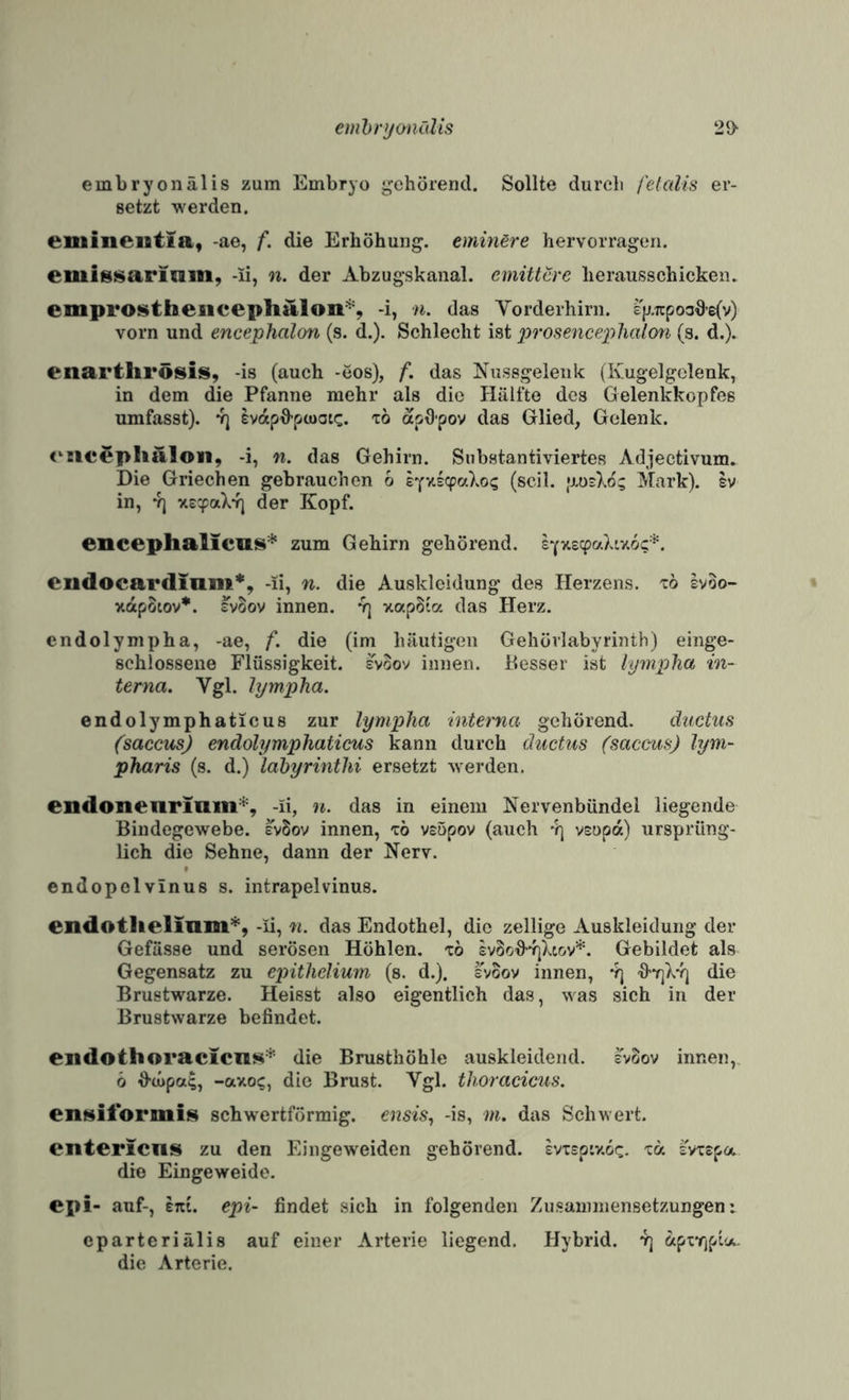 emhrymcdis 2{> embryonälis zum Embryo gehörend. Sollte durch fetalis er¬ setzt werden. eniineiitia, -ae, f. die Erhöhung. eminBre hervorragen. emissaricim, -li, n. der Abzugskanal, emittcre lierausschicken. emprostheiicephalon^, -i, n. das Yorderhirn. %ii:poo6’e(v) vorn und encephalon (s. d.). Schlecht ist prosenceplialon (s. d.). enartlirösis, -is (auch -eos), f. das Nussgelenk (Ivugelgelenk, in dem die Pfanne mehr als die Hälfte des Gelenkkopfes umfasst). 4] evapd-pcuau:. tö apdpov das Glied, Gelenk. (^ncephalon, -i, n. das Gehirn. Substantiviertes Adjectivum. Die Griechen gebrauchen 6 eYv.s(^aXo? (seil. [UizXoc, Mark). Iv in, Y] xc^aX*f] der Kopf. enceplialicui^'^ zum Gehirn gehörend. cudocardinni*, -li, n. die Auskleidung des Herzens, to Ivoo- xdpStov*. svSov innen. 4] xapSla das Herz. endolympha, -ae, f. die (im häutigen Gehövlabyrintb) einge¬ schlossene Flüssigkeit, svoov innen. Kesser ist iympJia in¬ terna. Vgl. hjmpha. endolymphaticus zur lympha interna gehörend. ductus (saccusj endolymphaticus kann durch ductus (saccus) lym- pharis (s. d.) lahyrinthi ersetzt werden. endonenrimn*, -li, n. das in einem Nervenbündel liegende Bindegewebe. IvSov innen, 'zb vsöpov (auch 4] vEopa) ursprüng¬ lich die Sehne, dann der Nerv. endopelvlnus s. intrapelvinus. endotlielinm*, -ü, n. das Endothel, die zellige Auskleidung der Gefässe und serösen Höhlen, to £v8o^4]Xt&v*. Gebildet als Gegensatz zu epithelium (s. d.). svoov innen, 4) '9’Y]k4| die Brustwarze. Heisst also eigentlich das, was sich in der Brustwarze befindet. eiidothoracicns* die Brusthöhle auskleidend, svoov innen,. 6 d-tupa^, -axoc, die Brust. Vgl. thoracicus, eiiMitormis schwertförmig, ensis, -is, m. das Schwert. enteriens zu den Eingeweiden gehörend, ivispixoc. 'ca svxspa die Eingeweide. epi- auf-, ent. epi- findet sich in folgenden Zusammensetzungen i eparteriälis auf einer Arterie liegend. Hybrid. 4] (xpxrjpt«.. die Arterie.