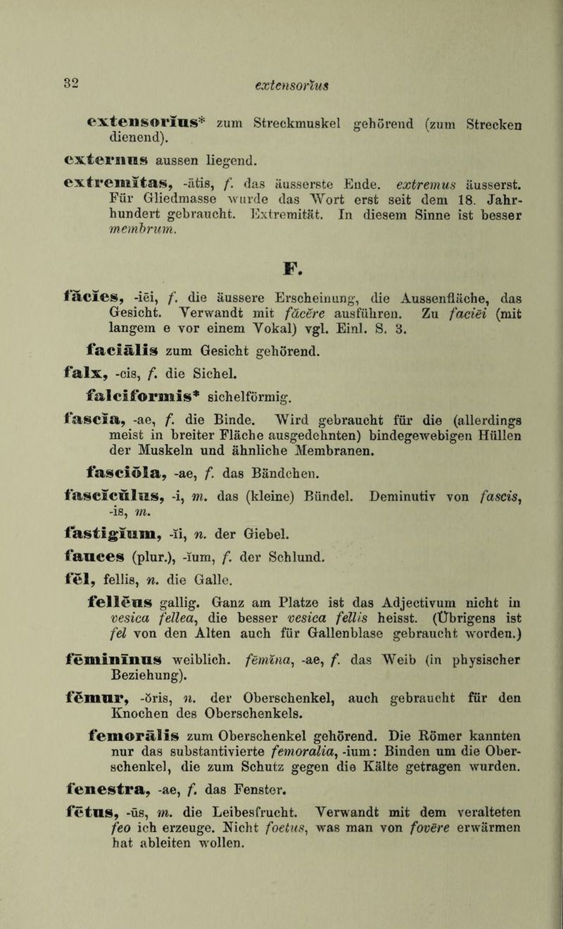 (‘Xteiisorius* zum Streckmuskel gehörend (zum Strecken dienend). cxteriins aussen liegend. oxtremitas, -ätis, /'. das äusserste Ende, extremus ilusserst. Für Gliedmasse wurde das Wort erst seit dem 18. Jahr¬ hundert gebraucht. Extremität. In diesem Sinne ist besser memhrum. F. ITlcies, -iei, die äussere Erscheinung, die Aussenfläche, das Gesicht. Verwandt mit fäc^re ausführen. Zu faciei (mit langem e vor einem Vokal) vgl. Einl. S. 3. taciälis zum Gesicht gehörend. falx, -cis, f, die Sichel. falciformis* sichelförmig. tatseia, -ae, f. die Binde. Wird gebraucht für die (allerdings meist in breiter Fläche ausgedehnten) bindegewebigen Hüllen der Muskeln und ähnliche Membranen. t'asciöla, -ae, f. das Bändchen. i'aseiculiiss, -i, m. das (kleine) Bündel. Deminutiv von fascis^ -is, 7n. tafstigmm, -li, n. der Giebel. lances (plur.), -ium, f. der Schlund. tel, fellis, n. die Galle. lellens gallig. Ganz am Platze ist das Adjectivum nicht in vesica fellea^ die besser vesica fellis heisst. (Übrigens ist fei von den Alten auch für Gallenblase gebraucht worden.) weiblich, ftmina^ -ae, f. das Weib (in physischer Beziehung). i’^miir, -öris, n. der Oberschenkel, auch gebraucht für den Knochen des Oberschenkels. iemorälis zum Oberschenkel gehörend. Die Römer kannten nur das substantivierte femoralia^ -ium: Binden um die Ober¬ schenkel, die zum Schutz gegen die Kälte getragen wurden. lenestra, -ae, f. das Fenster. ietnis, -üs, m. die Leibesfrucht. Verwandt mit dem veralteten feo ich erzeuge. Nicht foetus^ was man von fovere erwärmen hat ableiten wollen.